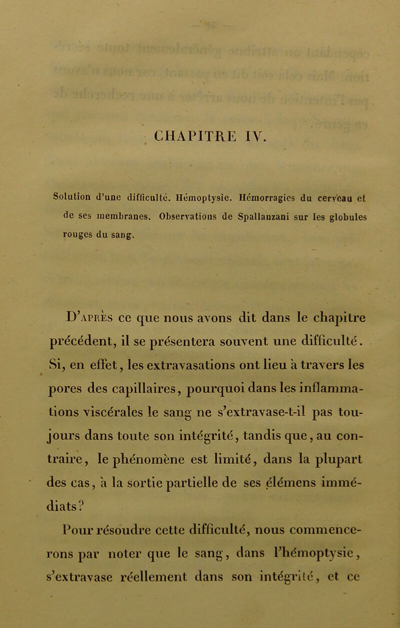 Solution d’une difficulté. Hémoptysie. Hémorragies du cerveau et de ses membranes. Observations de Spallanzani sur les globules rouges du sang. D’après ce que nous avons dit dans le chapitre précédent, il se présentera souvent une difficulté. Si, en effet, les extravasations ont lieu a travers les pores des capillaires, pourquoi dans les inflamma- tions viscérales le sang ne s’extravase-t-il pas tou- jours dans toute son intégrité, tandis que, au con- traire , le phénomène est limité, dans la plupart des cas, a la sortie partielle de ses élémens immé- diats? Pour résoudre cette difficulté, nous commence- rons par noter que le sang, dans l’hémoptysie, s’extravase réellement dans son intégrité, et ce