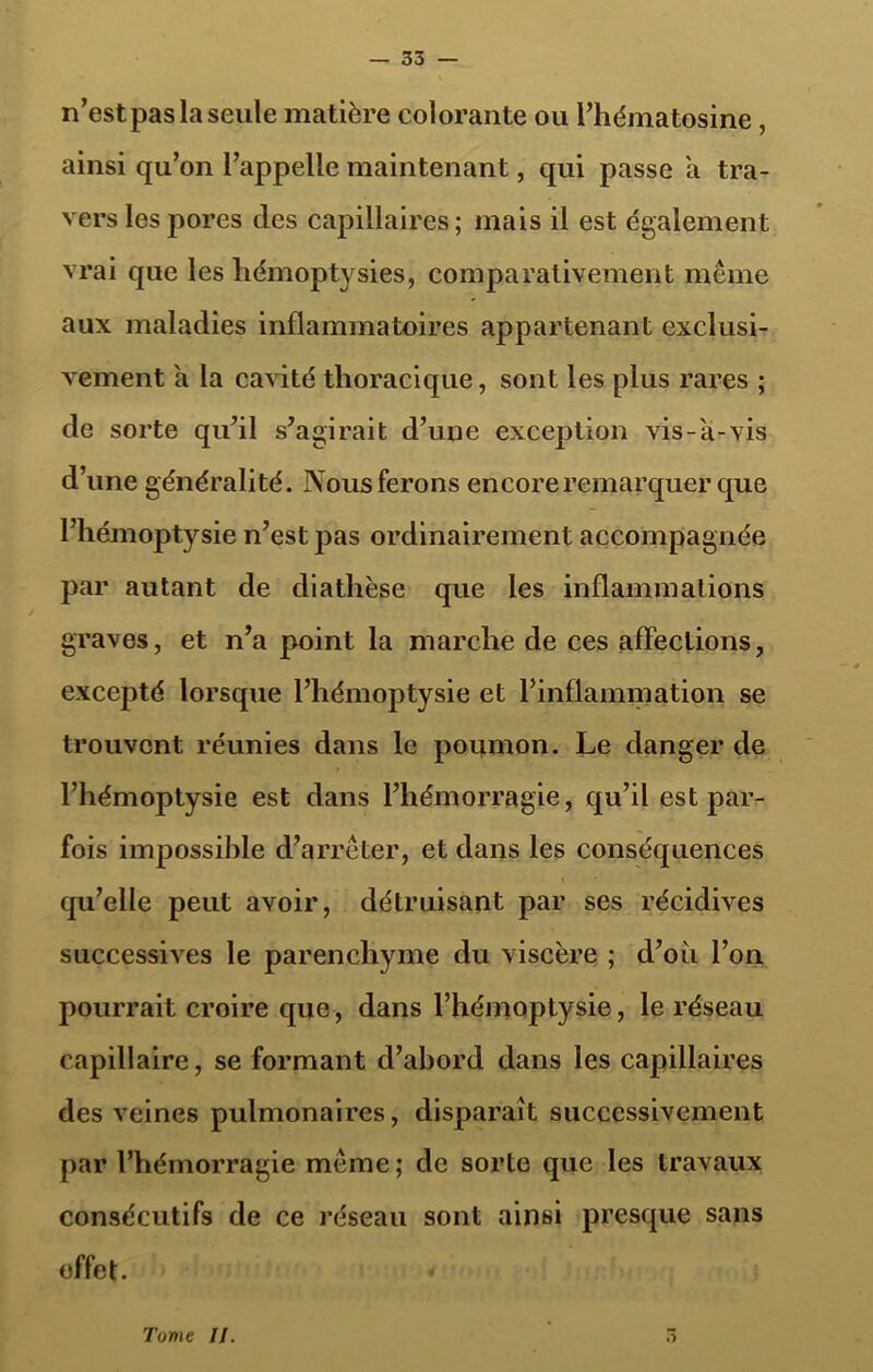 n’est pas la seule matière colorante ou Phématosine, ainsi qu’on l’appelle maintenant, qui passe a tra- vers les jîores des capillaires; mais il est également vrai que les hémoptysies, comparativement même aux maladies inflammatoires appartenant exclusi- vement a la cavité thoracique, sont les plus rares ; de sorte qu’il s’agirait d’une exception vis-a-vis d’une généralité. Nous ferons encore remarquer que l’hémoptysie n’est pas ordinairement accompagnée par autant de diathèse que les inflammations graves, et n’a point la marche de ces affections, excepté lorsque l’hémoptysie et l’inflammation se trouvent réunies dans le poumon. Le danger de l’hémoptysie est dans l’hémorragie, qu’il est par- fois impossible d’arrêter, et dans les conséquences qu’elle peut avoir, détruisant par ses récidives successives le parenchyme du viscère ; d’où l’on pourrait croire que, dans l’hémoptysie, le réseau capillaire, se formant d’abord dans les capillaires des veines pulmonaires, disparaît successivement par l’hémorragie même; de sorte que les travaux consécutifs de ce réseau sont ainsi presque sans effet. Tome II.