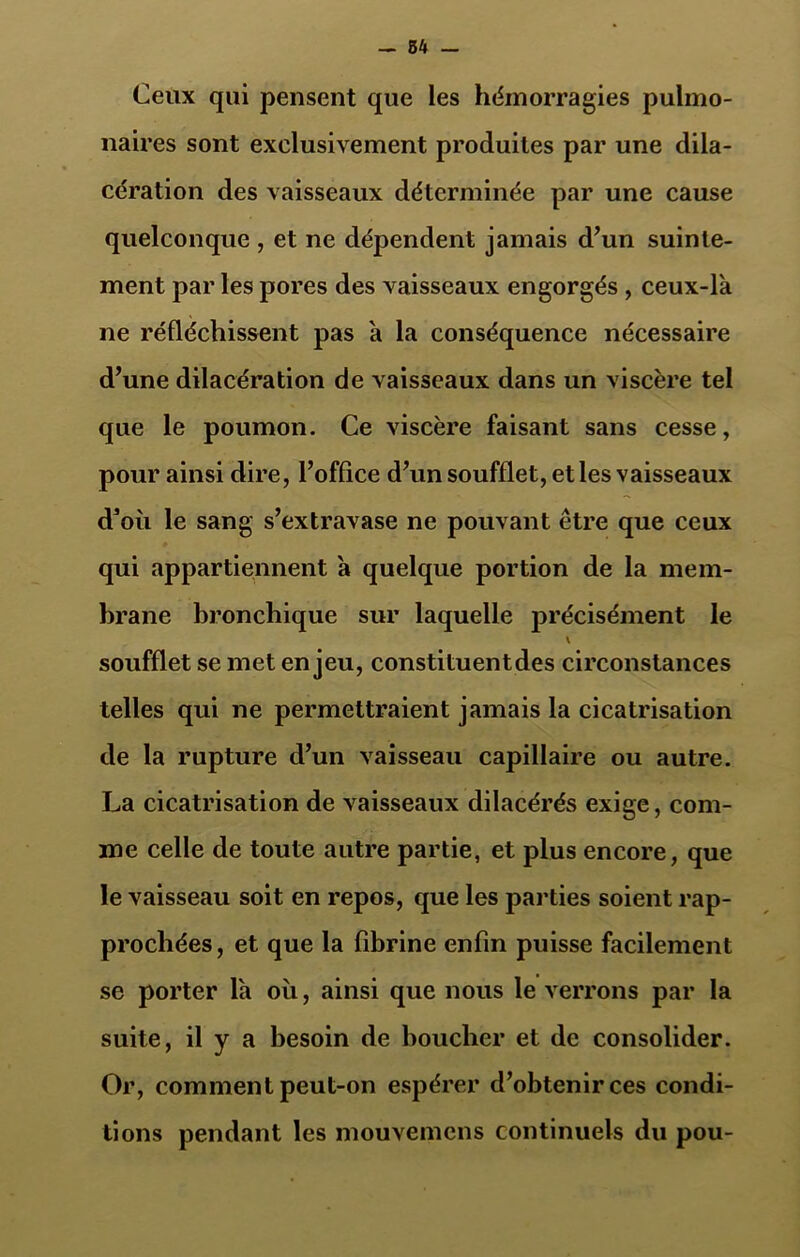 Ceux qui pensent que les hémorragies pulmo- naires sont exclusivement produites par une dila- cération des vaisseaux déterminée par une cause quelconque , et ne dépendent jamais d’un suinte- ment par les pores des vaisseaux engorgés , ceux-là ne réfléchissent pas à la conséquence nécessaire d’une dilacération de vaisseaux dans un viscère tel que le poumon. Ce viscère faisant sans cesse, pour ainsi dire, l’office d’un soufflet, et les vaisseaux d’où le sang s’extravase ne pouvant être que ceux qui appartiennent à quelque portion de la mem- brane bronchique sur laquelle précisément le \ soufflet se met enjeu, constituentdes circonstances telles qui ne permettraient jamais la cicatrisation de la rupture d’un vaisseau capillaire ou autre. La cicatrisation de vaisseaux dilacérés exige, com- me celle de toute autre partie, et plus encore, que le vaisseau soit en repos, que les parties soient rap- prochées, et que la fibrine enfin puisse facilement se porter là où, ainsi que nous le verrons par la suite, il y a besoin de boucher et de consolider. Or, comment peut-on espérer d’obtenir ces condi- tions pendant les mouvemcns continuels du pou-