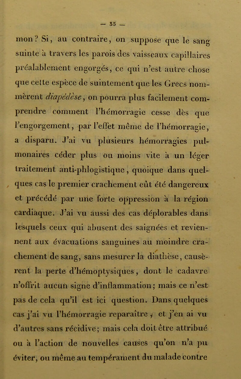 mon? Si, au contraire, on suppose que le sang suinte a travers les parois des vaisseaux capillaires préalablement engorgés, ce qui n’est autre chose que celte espèce de suintement que les Grecs nom- mèrent diapédèse, on pourra plus facilement com- prendre comment l’hémorragie cesse dès que l’engorgement, par l’effet même de l’hémorragie, a disparu. J’ai vu plusieurs hémorragies pul- monaires céder plus Ou moins vite à un léger traitement anti-phlogistique, quoique dans quel- ques cas le premier crachement eût été dangereux et précédé par une forte oppression a la région cardiaque. J’ai vu aussi des cas déplorables dans lesquels ceux qui abusent des saignées et revien- nent aux évacuations sanguines au moindre cra- chement de sang, sans mesurer la diathèse, causè- rent la perte d’hémoptysiques, dont le cadavre n’offrit aucun signe d’inflammation; mais ce n’est pas de cela qu’il est ici question. Dans quelques cas j’ai vu l’hémorragie reparaître , et j’en ai vu d’autres sans récidive; mais cela doit être attribué ou a l’action de nouvelles causes qu’on n’a pu éviter, ou même ail tempérament du malade contre