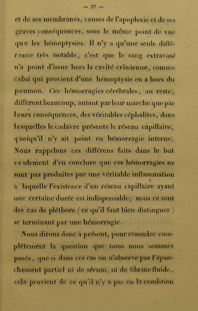 et de ses membranes, causes de l’apoplexie et de ses graves conséquences, sous le meme point de vue que les hémoptysies. 11 n’y a qu’une seule diffé- rence très notable, c’est que le sang extravasé n’a point d’issue hors la cavité crânienne, comme celui qui provient d’une hémoptysie en a hors du poumon. Ces- hémorragies cérébrales, au reste, diffèrent beaucoup, autant parleur marche que par leurs conséquences, des véritables céphalites, dans lesquelles le cadavre présente le réseau capillaire, quoiqu’il n’y ait point eu hémorragie interne. Nous rappelons ces différens faits dans le but seulement d’en conclure que ces hémorragies ne sont pas produites par une véritable inflammation à laquelle l’existence d’un réseau capillaire ayant une certaine durée est indispensable; mais ce sont des cas de pléthore ( ce qu’il faut bien distinguer ) se terminant par une hémorragie. Nous dirons donc a présent, pour résoudre com- plètement la question que nous nous sommes posée, que si dans ces cas on n’observe pas l’épan- chement partiel ni de sérum, ni de fibrine fluide, cela provient de ce qu’il n’y a pas eu la condition