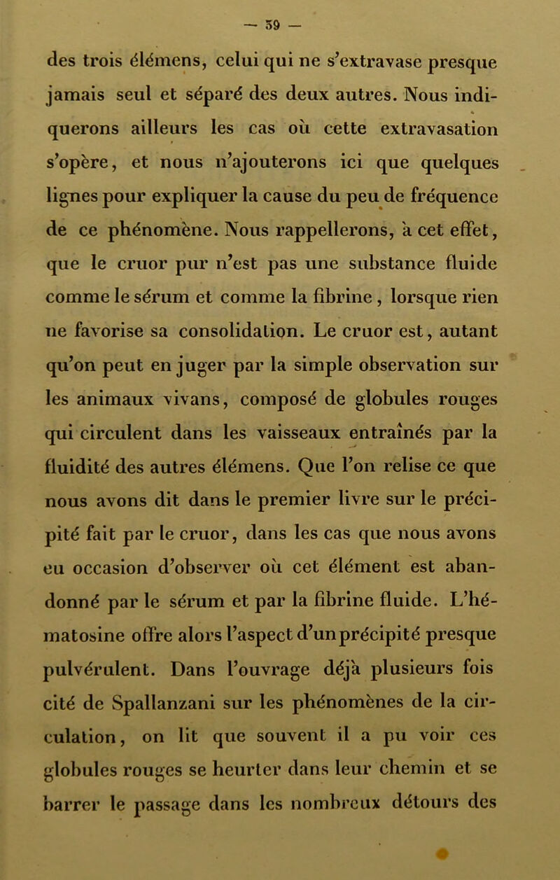 des trois élémens, celui qui ne s’extravase presque jamais seul et séparé des deux autres. Nous indi- « querons ailleurs les cas où cette extravasation s’opère, et nous n’ajouterons ici que quelques lignes pour expliquer la cause du peu de fréquence de ce phénomène. Nous rappellerons, a cet effet, que le cruor pur n’est pas une substance fluide comme le sérum et comme la fibrine , lorsque rien ne favorise sa consolidation. Le cruor est, autant qu’on peut en juger par la simple observation sur les animaux vivans, composé de globules rouges qui circulent dans les vaisseaux entraînés par la fluidité des autres élémens. Que l’on relise ce que nous avons dit dans le premier livre sur le préci- pité fait par le cruor, dans les cas que nous avons eu occasion d’observer où cet élément est aban- donné par le sérum et par la fibrine fluide. L’hé- matosine offre alors l’aspect d’un précipité presque pulvérulent. Dans l’ouvrage déjà plusieurs fois cité de Spallanzani sur les phénomènes de la cir- culation , on lit que souvent il a pu voir ces globules rouges se heurter dans leur chemin et se barrer le passage dans les nombreux détours des 0