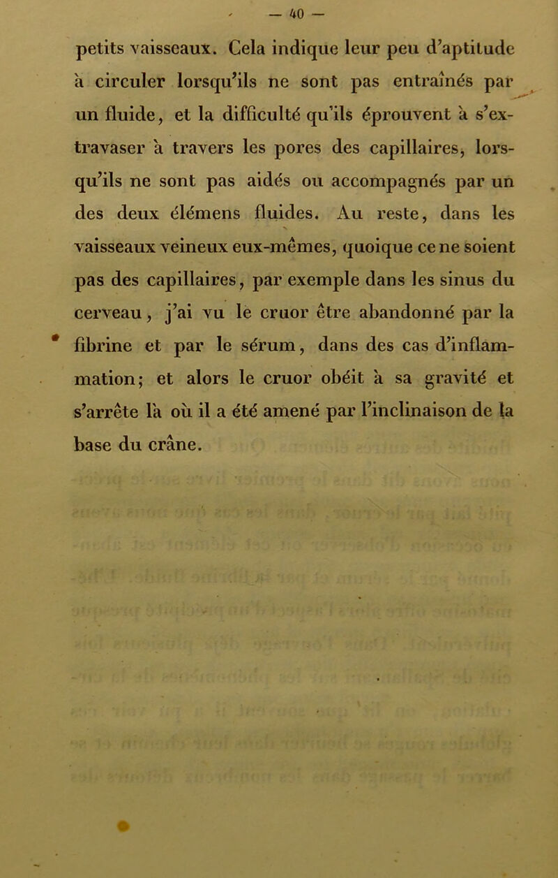 petits vaisseaux. Cela indique leur peu d’aptilude h circuler lorsqu’ils ne sont pas entraînés par un fluide, et la difficulté qu’ils éprouvent à s’ex- travaser a travers les pores des capillaires, lors- qu’ils ne sont pas aidés ou accompagnés par un des deux élémens fluides. Au reste, dans les V vaisseaux veineux eux-mêmes, quoique ce ne soient pas des capillaires, par exemple dans les sinus du cerveau, j’ai vu le cruor être abandonné par la * fibrine et par le sérum, dans des cas d’inflam- mation; et alors le cruor obéit à sa gravité et s’arrête la où il a été amené par l’inclinaison de la base du crâne.