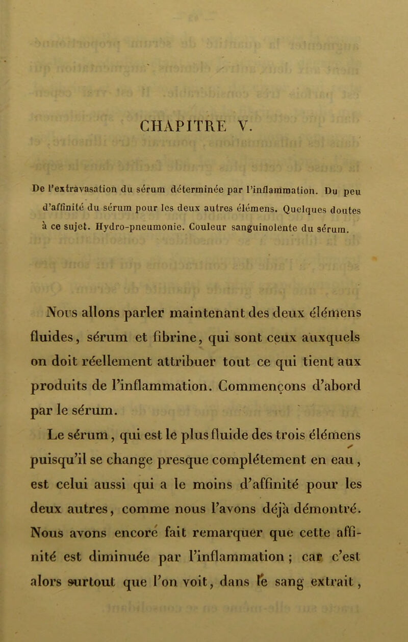 CHAPITRE V. De l’extravasation du sérum déterminée par l’inflammation. Du peu d’afünité du sérum pour les deux autres élémens. Quelques doutes à ce sujet. Hydro-pneumonie. Couleur sanguinolente du sérum. Nous allons parler maintenant des deux élémens fluides, sérum et fibrine, qui sont ceux auxquels on doit réellement attribuer tout ce qui tient aux produits de l’inflammation. Commençons d’abord par le sérum. Le sérum, qui est le plus fluide des trois élémens y puisqu’il se change presque complètement en eau , est celui aussi qui a te moins d’affinité pour les deux autres, comme nous l’avons déjà démontré. Nous avons encore fait remarquer que cette affi- nité est diminuée par l’inflammation ; car c’est alors surtout que l’on voit, dans te sang extrait,