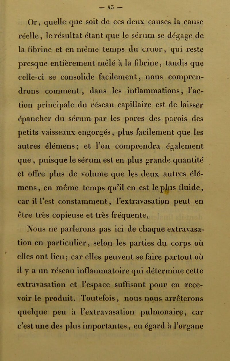 Or, quelle que soit de ces deux causes la cause réelle, le résultat étant que le sérum se dégage de la fibrine et en meme temps du cruor, qui reste presque entièrement mêlé a la fibrine, tandis que celle-ci se consolide facilement, nous compren- drons comment, dans les inflammations, l’ac- tion principale du réseau capillaire est de laisser épancher du sérum par les pores des parois des petits vaisseaux engorgés, plus facilement que les autres élémens; et l’on comprendra également que, puisque le sérum est en plus grande quantité et offre plus de volume que les deux autres élé- mens , en même temps qu’il en est le pfus fluide, car il l’est constamment, l’extravasation peut en être très copieuse et très fréquente, Nous ne parlerons pas ici de chaque extravasa- tion en particulier, selon les parties du corps où elles ont lieu; car elles peuvent se faire partout oii il y a un réseau inflammatoire qui détermine cette extravasation et l’espace suffisant pour en rece- voir le produit. Toutefois, nous nous arrêterons quelque peu a l’extravasation pulmonaire, car c’est une des plus importantes, eu égard a l’organe