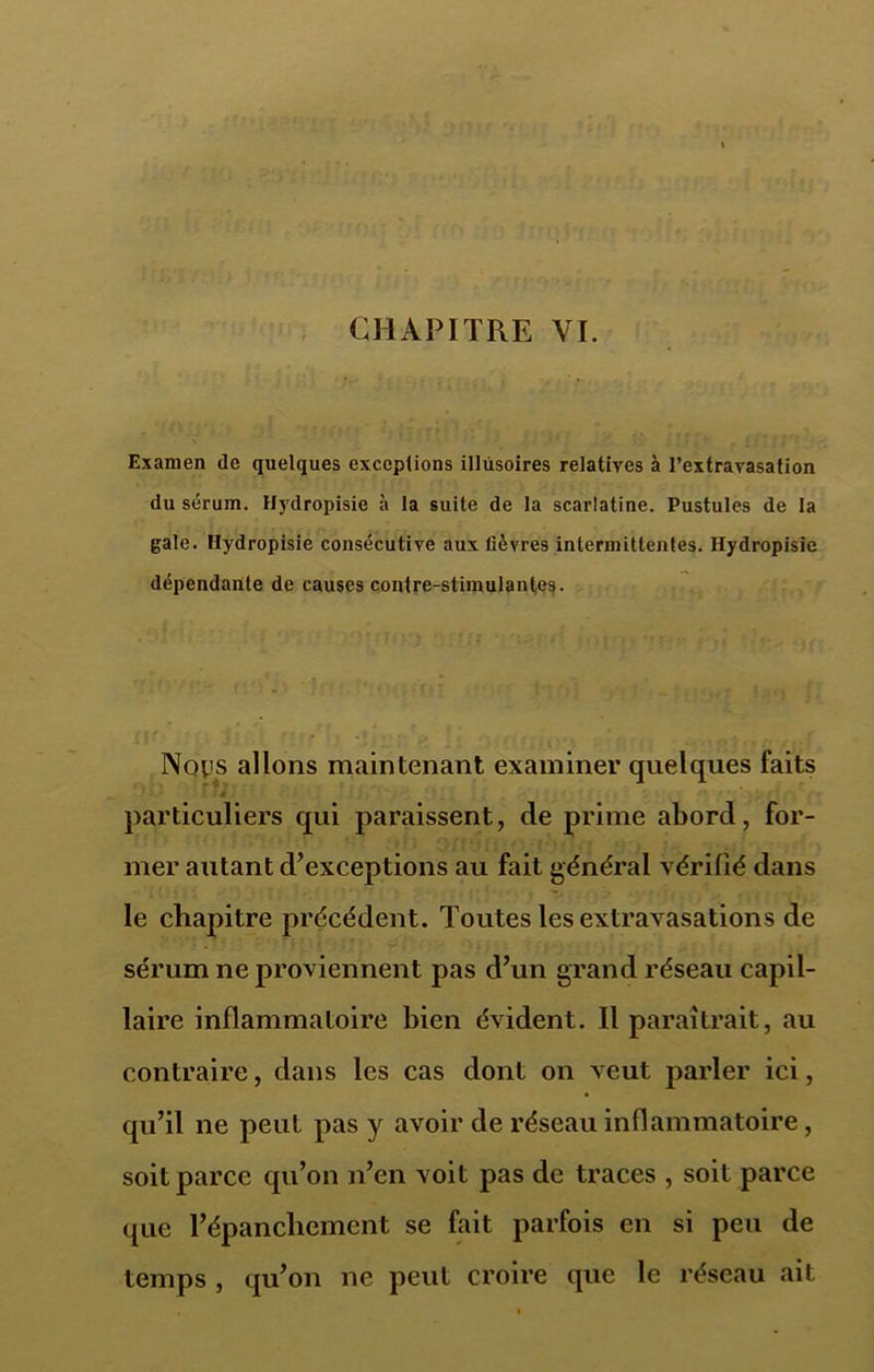 CHAPITRE VI. Examen de quelques exceptions illusoires relatives à l’extravasation du sérum. Hydropisie à la suite de la scarlatine. Pustules de la gale. Hydropisie consécutive aux fièvres intermittentes. Hydropisie dépendante de causes contre-stimulantes. Nqiis allons maintenant examiner quelques faits * particuliers qui paraissent, de prime abord, for- mer autant d’exceptions au fait général vérifié dans le chapitre précédent. Toutes les extravasations de sérum ne proviennent pas d’un grand réseau capil- laire inflammatoire bien évident. Il paraîtrait, au contraire, dans les cas dont on veut parler ici, qu’il ne peut pas y avoir de réseau inflammatoire, soit parce qu’on n’en voit pas de traces , soit parce que l’épanchement se fait parfois en si peu de temps , qu’on ne peut croire que le réseau ait