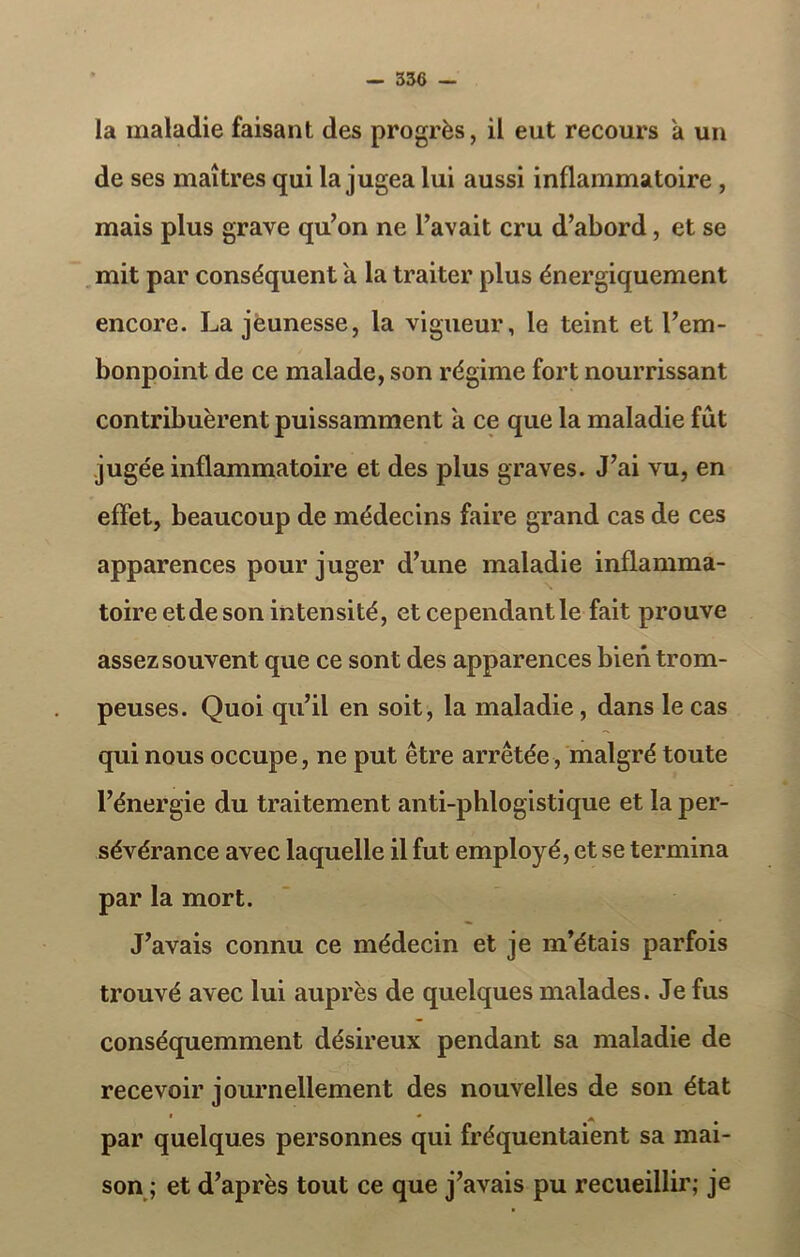 la maladie faisant des progrès, il eut recours a un de ses maîtres qui la jugea lui aussi inflammatoire , mais plus grave qu’on ne l’avait cru d’abord, et se mit par conséquent a la traiter plus énergiquement encore. La jeunesse, la vigueur, le teint et l’em- bonpoint de ce malade, son régime fort nourrissant contribuèrent puissamment a ce que la maladie fût jugée inflammatoire et des plus graves. J’ai vu, en effet, beaucoup de médecins faire grand cas de ces apparences pour juger d’une maladie inflamma- toire et de son intensité, et cependant le fait prouve assez souvent que ce sont des apparences bien trom- peuses. Quoi qu’il en soit, la maladie, dans le cas qui nous occupe, ne put être arrêtée, malgré toute l’énergie du traitement anti-phlogistique et la per- sévérance avec laquelle il fut employé, et se termina par la mort. J’avais connu ce médecin et je m’étais parfois trouvé avec lui auprès de quelques malades. Je fus conséquemment désireux pendant sa maladie de recevoir journellement des nouvelles de son état * * 4 par quelques personnes qui fréquentaient sa mai- son ; et d’après tout ce que j’avais pu recueillir; je