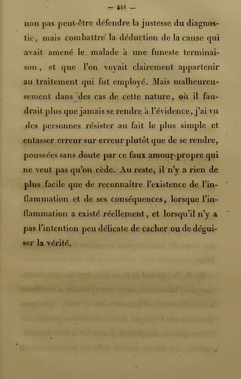 non pas peut-être défendre la justesse du diagnos- tic, mais combattre la déduction de la cause qui avait amené le malade a une funeste terminai- son , et que l’on voyait clairement appartenir au traitement qui fut employé. Mais malheureu- sement dans des cas de cette nature, où il fau- drait plus que jamais se rendre a l’évidence, j’ai vu des personnes résister au fait le plus simple et entasser erreur sur erreur plutôt que de se rendre, poussées sans doute par ce faux amour-propre qui ne veut pas qu’on cède. Au reste, il n’y a rien de plus facile que de reconnaître l’existence de l’in- flammation et de ses conséquences, lorsque l’in- flammation a existé réellement, et lorsqu’il n’y a pas l’intention peu délicate de cacher ou de dégui- ser la vérité.