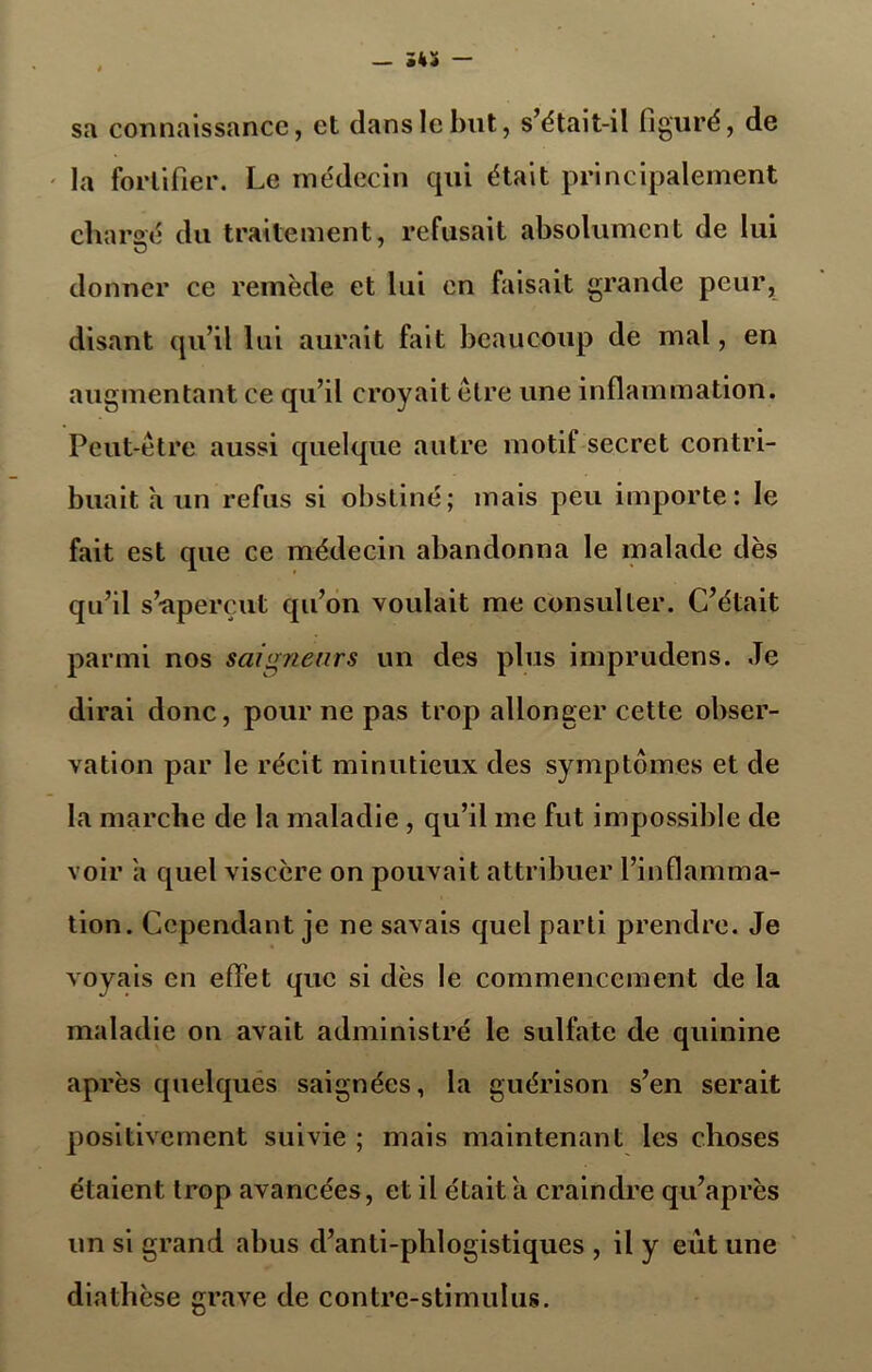 sa connaissance, et dans le but, s’était-il figuré, de la fortifier. Le médecin qui était principalement chargé du traitement, refusait absolument de lui donner ce remède et lui en faisait grande peur, disant qu’il lui aurait fait beaucoup de mal, en augmentant ce qu’il croyait être une inflammation. Peut-être aussi quelque autre motif secret contri- buait a un refus si obstiné; mais peu importe: le fait est que ce médecin abandonna le malade dès qu’il s’aperçut qu’on voulait me consulter. C’était parmi nos saigne tir s un des plus imprudens. Je dirai donc, pour ne pas trop allonger cette obser- vation par le récit minutieux des symptômes et de la marche de la maladie , qu’il me fut impossible de voir a quel viscère on pouvait attribuer l’inflamma- tion. Cependant je ne savais quel parti prendre. Je voyais en effet que si dès le commencement de la maladie on avait administré le sulfate de quinine après quelques saignées, la guérison s’en serait positivement suivie ; mais maintenant les choses étaient trop avancées, et il était a craindre qu’après un si grand abus d’anti-phlogistiques , il y eût une diathèse grave de contre-stimulus.