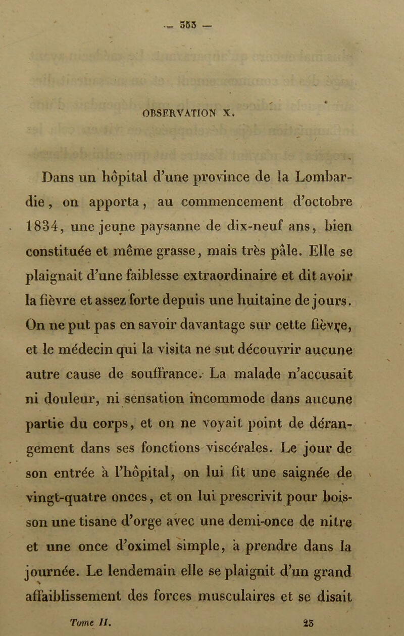 — 555 — OBSERVATION X. Dans un hôpital cl’une province de la Lombar- die , on apporta, au commencement d’octobre 1834, une jeune paysanne de dix-neuf ans, bien constituée et même grasse, mais très pale. Elle se plaignait d’une faiblesse extraordinaire et dit avoir la fièvre et assez forte depuis une huitaine de jours. On ne put pas en savoir davantage sur cette fièvre, et le médecin qui la visita ne sut découvrir aucune autre cause de souffrance. La malade n’accusait ni douleur, ni sensation incommode dans aucune partie du corps, et on ne voyait point de déran- gement dans ses fonctions viscérales. Le jour de son entrée à l’hôpital, on lui fit une saignée de vingt-quatre onces, et on lui prescrivit pour bois- son une tisane d’orge avec une demi-once de nitre et une once d’oximel simple, a prendre dans la journée. Le lendemain elle se plaignit d’un grand affaiblissement des forces musculaires et se disait Tome II. 23