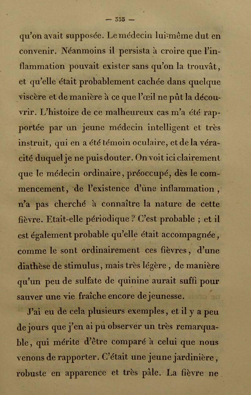 qu’on avait supposée. Le médecin lui-même dut en convenir. Néanmoins il persista a croire que l’in- flammation pouvait exister sans qu’on la trouvât, et qu’elle était probablement cachée dans quelque viscère et de manière a ce que l’œil ne pût la décou- vrir. L’histoire de ce malheureux cas m’a été rap- portée par un jeune médecin intelligent et très instruit, qui en a été témoin oculaire, et de la véra- cité duquel je ne puis douter. On voit ici clairement que le médecin ordinaire, préoccupé, dès le com- mencement, de l’existence d’une inflammation , n’a pas cherché a connaître la nature de cette fièvre. Etait-elle périodique ? C’est probable ; et il est également probable qu’elle était accompagnée, » comme le sont ordinairement ces fièvres, d’une diathèse de stimulus, mais très légère , de manière qu’un peu de sulfate de quinine aurait suffi pour sauver une vie fraîche encore de jeunesse. J’ai eu de cela plusieurs exemples, et il y a peu de jours que j’en ai pu observer un très remarqua- ble, qui mérite d’être comparé a celui que nous venons de rapporter. C’était une jeune jardinière, robuste en apparence et très pâle. La fièvre ne