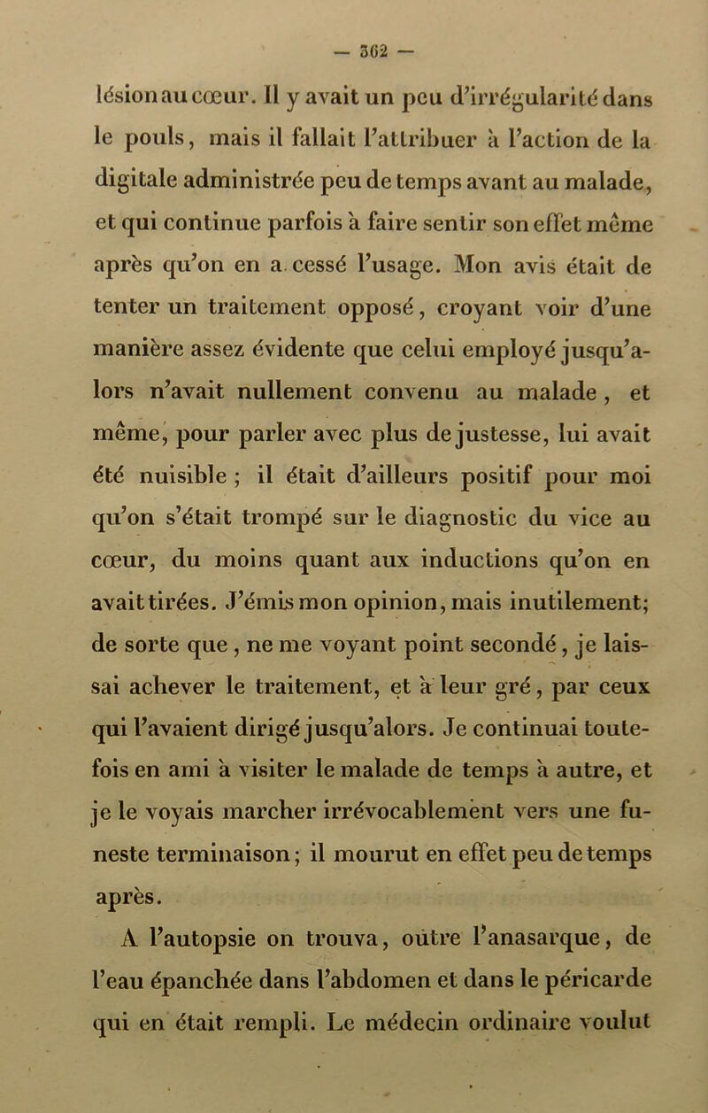 302 — lésion au cœur. Il y avait un peu d’irrégularité dans le pouls, mais il fallait l’attribuer à l’action de la digitale administrée peu de temps avant au malade, et qui continue parfois a faire sentir son effet meme après qu’on en a cessé l’usage. Mon avis était de tenter un traitement opposé, croyant voir d’une manière assez évidente que celui employé jusqu’a- lors n’avait nullement convenu au malade , et même, pour parler avec plus de justesse, lui avait été nuisible ; il était d’ailleurs positif pour moi qu’on s’était trompé sur le diagnostic du vice au cœur, du moins quant aux inductions qu’on en avaittirées. J’émis mon opinion, mais inutilement; de sorte que , ne me voyant point secondé , je lais- sai achever le traitement, et a leur gré, par ceux qui l’avaient dirigé jusqu’alors. Je continuai toute- fois en ami a visiter le malade de temps a autre, et je le voyais marcher irrévocablement vers une fu- neste terminaison; il mourut en effet peu de temps après. A l’autopsie on trouva, outre l’anasarque, de l’eau épanchée dans l’abdomen et dans le péricarde qui en était rempli. Le médecin ordinaire voulut