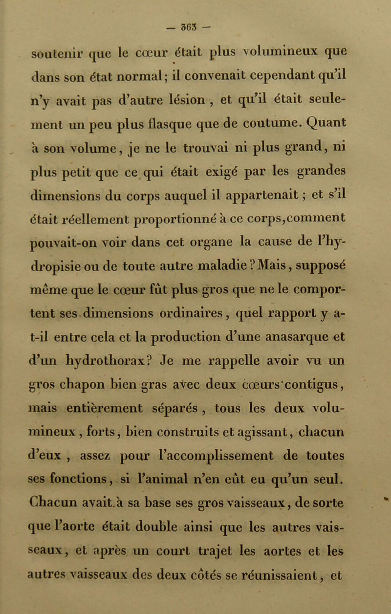 — 365 - soutenir que le cœur était plus volumineux que clans son état normal; il convenait cependant qu'il n’y avait pas d’autre lésion , et qu’il était seule- ment un peu plus flasque que de coutume. Quant a son volume, je ne le trouvai ni plus grand, ni plus petit que ce qui était exigé par les grandes dimensions du corps auquel il appartenait ; et s’il était réellement proportionné a ce corps,comment pouvait-on voir dans cet organe la cause de l’hy- dropisie ou de toute autre maladie ? Mais, supposé même que le cœur fût plus gros que ne le compor- tent ses dimensions ordinaires, quel rapport y a- t-il entre cela et la production d’une anasarque et d’un hydrothorax? Je me rappelle avoir vu un gros chapon hien gras avec deux cœurs'contigus, mais entièrement séparés , tous les deux volu- mineux , forts, hien construits et agissant, chacun d’eux , assez pour l’accomplissement de toutes ses fonctions, si l’animal n’en eût eu qu’un seul. Chacun avait à sa base ses gros vaisseaux, de sorte que l’aorte était double ainsi que les autres vais- seaux, et après un court trajet les aortes et les autres vaisseaux des deux côtés se réunissaient, et