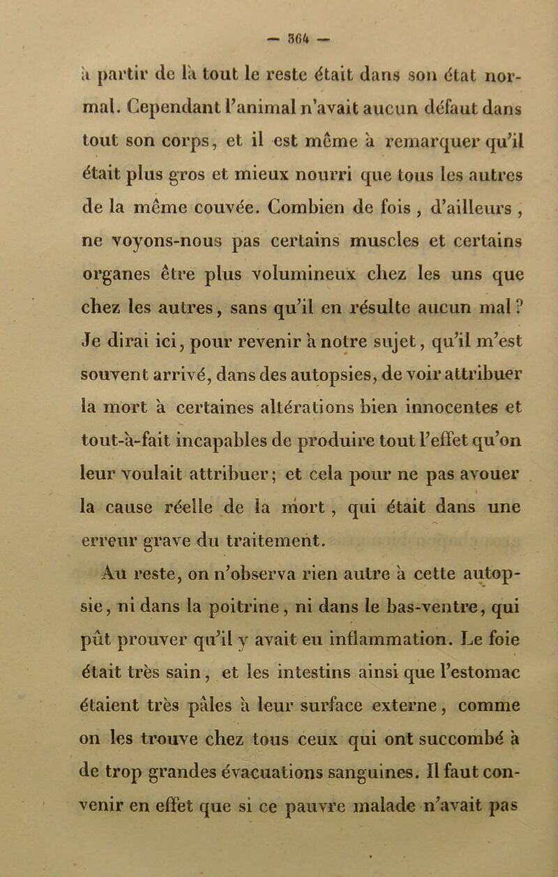 — 3 C>U — ;i partir de la tout le reste était dans son état nor- mal. Cependant l’animal n’avait aucun défaut dans tout son corps, et il est meme a remarquer qu’il était plus gros et mieux nourri que tous les autres de la même couvée. Combien de fois , d’ailleurs , ne voyons-nous pas certains muscles et certains organes être plus volumineux chez les uns que chez les autres, sans qu’il en résulte aucun mal ? Je dirai ici, pour revenir a notre sujet, qu’il m’est souvent arrivé, dans des autopsies, de voir attribuer la mort a certaines altérations bien innocentes et tout-à-fait incapables de produire tout l’effet qu’on leur voulait attribuer; et cela pour ne pas avouer \ la cause réelle de la mort, qui était dans une erreur grave du traitement. Au reste, on n’observa rien autre a cette autop- sie, ni dans la poitrine, ni dans le bas-ventre, qui pût prouver qu’il y avait eu inflammation. Le foie était très sain , et les intestins ainsi que l’estomac étaient très pales a leur surface externe, comme on les trouve chez tous ceux qui ont succombé a de trop grandes évacuations sanguines. îl faut con- venir en effet que si ce pauvre malade n’avait pas