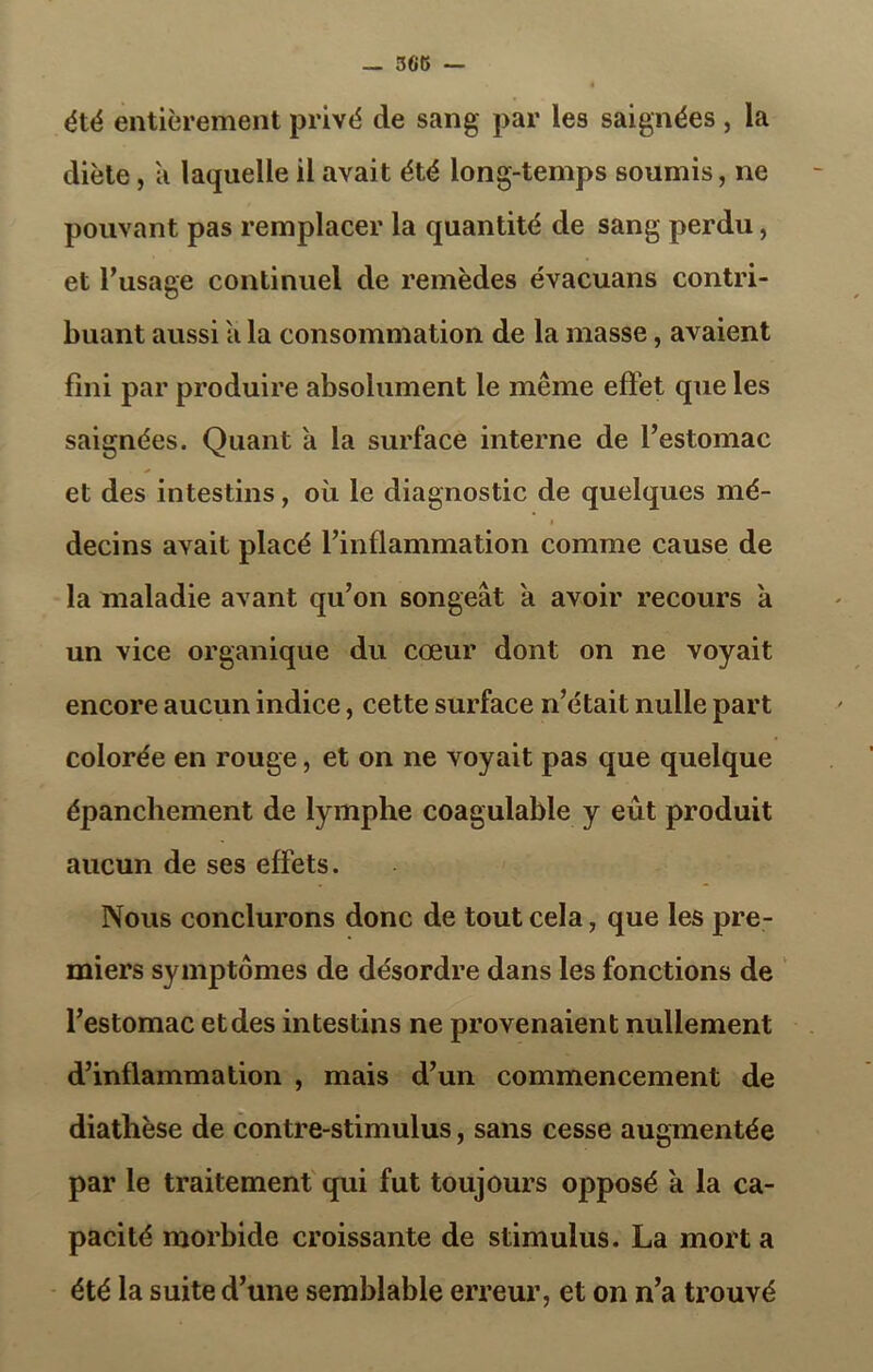 été entièrement privé de sang par les saignées, la diète, a laquelle il avait été long-temps soumis, ne pouvant pas remplacer la quantité de sang perdu, et l’usage continuel de remèdes évacuans contri- buant aussi a la consommation de la masse, avaient fini par produire absolument le meme effet que les saignées. Quant a la surface interne de l’estomac et des intestins, où le diagnostic de quelques mé- decins avait placé l’inflammation comme cause de la maladie avant qu’on songeât a avoir recours a un vice organique du cœur dont on ne voyait encore aucun indice, cette surface n’était nulle part colorée en rouge, et on ne voyait pas que quelque épanchement de lymphe coagulable y eût produit aucun de ses effets. Nous conclurons donc de tout cela, que les pre- miers symptômes de désordre dans les fonctions de l’estomac et des intestins ne provenaient nullement d’inflammation , mais d’un commencement de diathèse de contre-stimulus, sans cesse augmentée par le traitement qui fut toujours opposé a la ca- pacité morbide croissante de stimulus. La mort a été la suite d’une semblable erreur, et on n’a trouvé