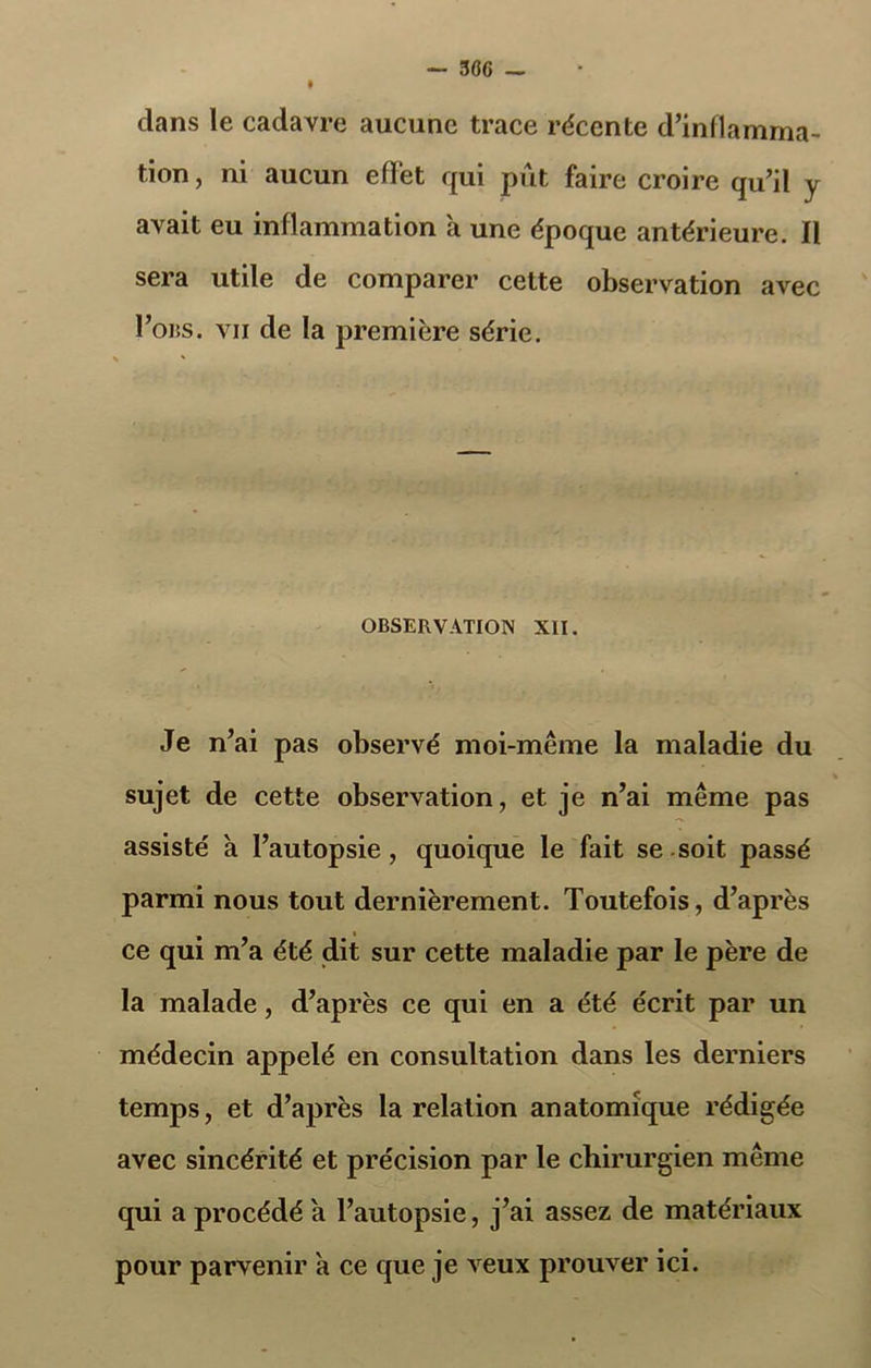 dans le cadavre aucune trace récente d’inflamma- tion , ni aucun effet qui pût faire croire qu’il y avait eu inflammation a une époque antérieure. Il sera utile de comparer cette observation avec I’obs. vu de la première série. OBSERVATION XII. Je n’ai pas observé moi-même la maladie du sujet de cette observation, et je n’ai même pas assisté a l’autopsie, quoique le fait se soit passé parmi nous tout dernièrement. Toutefois, d’après ce qui m’a été dit sur cette maladie par le père de la malade, d’après ce qui en a été écrit par un médecin appelé en consultation dans les derniers temps, et d’après la relation anatomique rédigée avec sincérité et précision par le chirurgien même qui a procédé a l’autopsie, j’ai assez de matériaux pour parvenir à ce que je veux prouver ici.