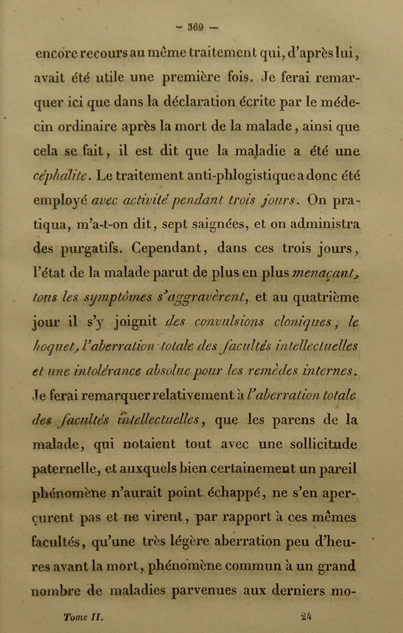 encore recours au meme traitement qui, d’après lui, avait été utile une première fois. Je ferai remar- quer ici que dans la déclaration écrite par le méde- cin ordinaire après la mort de la malade, ainsi que cela se fait, il est dit que la maladie a été une céphcdite. Le traitement anti-plilogistiqueadonc été employé avec activité pendant trois jours. On pra- tiqua, m’a-t-on dit, sept saignées, et on administra des purgatifs. Cependant, dans ces trois jours, l’état de la malade parut de plus en plus menaçant, tons les symptômes s’aggravèrent, et au quatrième jour il s’y joignit des convulsions cloniques, le hoquet,V aberration totale des facultés intellectuelles et une intolérance absolue pour les remèdes internes. Je ferai remarquer relativement a Vaberration totale des facultés intellectuelles, que les parens de la malade, qui notaient tout avec une sollicitude paternelle, et auxquels bien certainement un pareil phénomène n’aurait point échappé, ne s’en aper- çurent pas et ne virent, par rapport a ces mêmes facultés, qu’une très légère aberration peu d’heu- res avant la mort, phénomène commun à un grand nombre de maladies parvenues aux derniers mo- Tomc II. *24