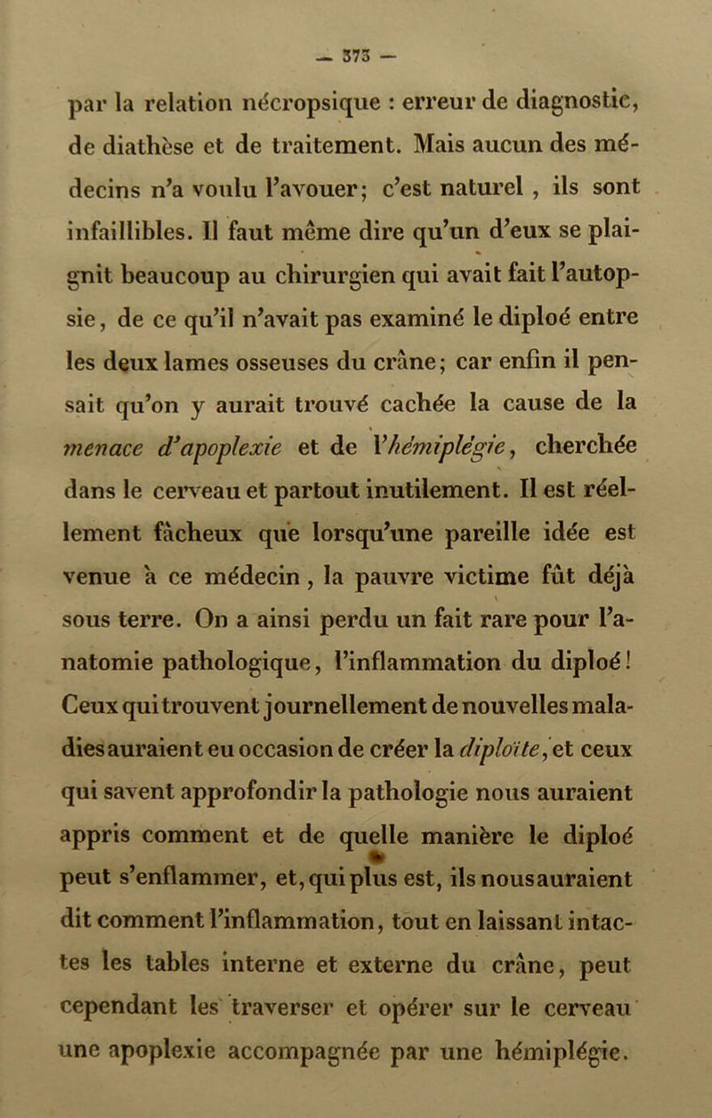 par la relation nécropsique : erreur de diagnostic, de diathèse et de traitement. Mais aucun des mé- decins n’a voulu l’avouer; c’est naturel , ils sont infaillibles. Il faut même dire qu’un d’eux se plai- gnit beaucoup au chirurgien qui avait fait l’autop- sie , de ce qu’il n’avait pas examiné le diploé entre les deux lames osseuses du crâne ; car enfin il pen- sait qu’on y aurait trouvé cachée la cause de la menace d’apoplexie et de l’hémiplégie, cherchée dans le cerveau et partout inutilement. Il est réel- lement fâcheux que lorsqu’une pareille idée est venue a ce médecin , la pauvre victime fût déjà s sous terre. On a ainsi perdu un fait rare pour l’a- natomie pathologique, l’inflammation du diploé! Ceux qui trouvent j ournellement de nouvelles mala- dies auraient eu occasion de créer la diploïte,et ceux qui savent approfondir la pathologie nous auraient appris comment et de quelle manière le diploé peut s’enflammer, et,qui plus est, ils nous auraient dit comment l’inflammation, tout en laissant intac- tes les tables interne et externe du crâne, peut cependant les traverser et opérer sur le cerveau une apoplexie accompagnée par une hémiplégie.