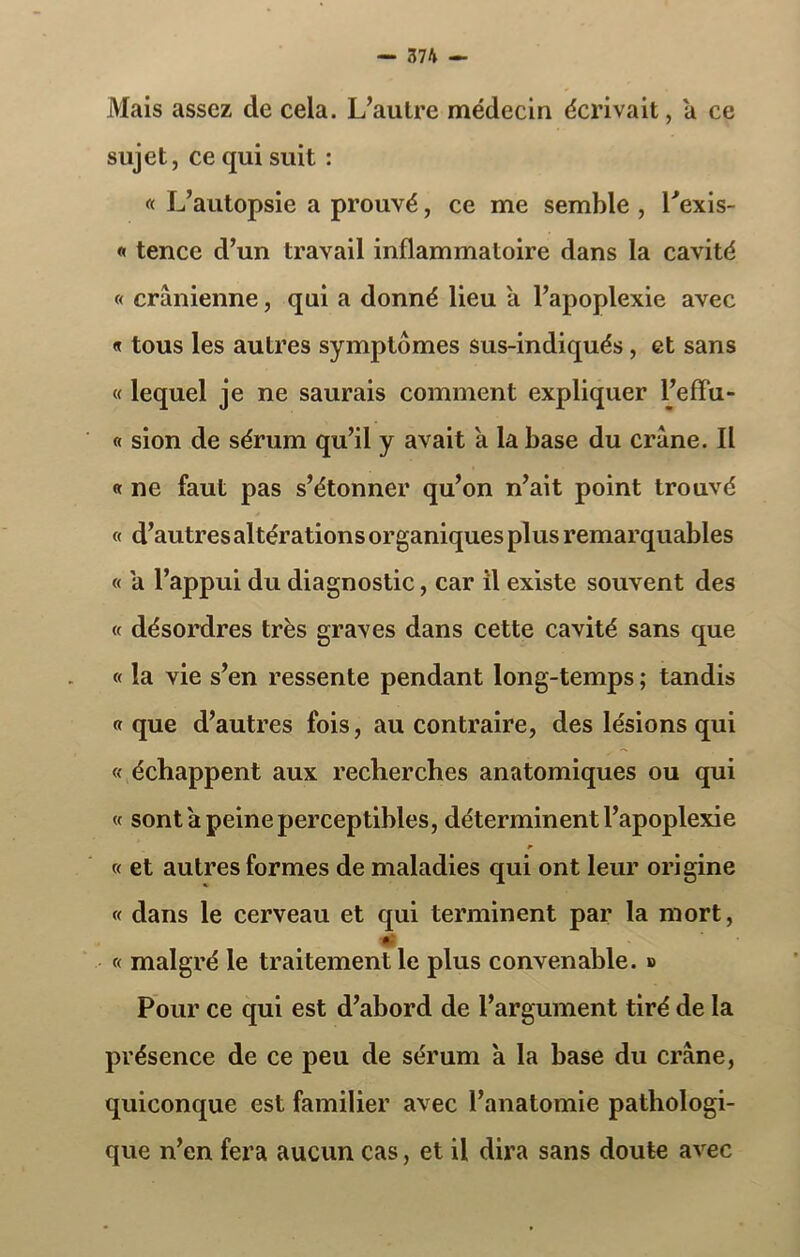 Mais assez de cela. L’autre médecin écrivait, a ce sujet, ce qui suit : « L’autopsie a prouvé, ce me semble , Lexis- « tence d’un travail inflammatoire dans la cavité « crânienne, qui a donné lieu a l’apoplexie avec « tous les autres symptômes sus-indiqués, et sans « lequel je ne saurais comment expliquer l’effu- « sion de sérum qu’il y avait a la base du crâne. Il « ne faut pas s’étonner qu’on n’ait point trouvé « d’autres altérations organiques plus remarquables « a l’appui du diagnostic, car il existe souvent des « désordres très graves dans cette cavité sans que « la vie s’en ressente pendant long-temps ; tandis « que d’autres fois, au contraire, des lésions qui « échappent aux recherches anatomiques ou qui « sont â peine perceptibles, déterminent l’apoplexie « et autres formes de maladies qui ont leur origine « dans le cerveau et qui terminent par la mort, « malgré le traitement le plus convenable. » Pour ce qui est d’abord de l’argument tiré de la présence de ce peu de sérum a la base du crâne, quiconque est familier avec l’anatomie pathologi- que n’en fera aucun cas, et il dira sans doute avec