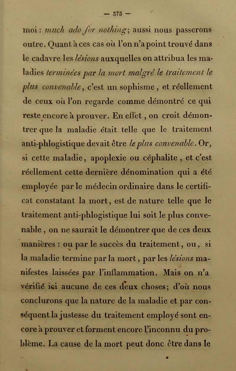 — 578 moi : 7) lue h ado for nothing; aussi nous passerons outre. Quant a ces cas où l’on n’a point trouvé dans le cadavre les lésions auxquelles on attribua les ma- ladies terminées par la mort malgré le traitement le plus convenable, c’est un sophisme, et réellement de ceux où l’on regarde comme démontré ce qui reste encore a prouver. En effet, on croit démon- trer que la maladie était telle que le traitement anti-plilogistique devait être le plus convenable. Or, si cette maladie, apoplexie ou céphalite , et c’est réellement cette dernière dénomination qui a été employée parle médecin ordinaire dans le certifi- cat constatant la mort, est de nature telle que le traitement anti-phlogistique lui soit le plus conve- \ nable , on ne saurait le démontrer que de ces deux manières : ou par le succès du traitement, ou, si la maladie termine par la mort, par les lésions ma- nifestes laissées par l’inflammation. Mais on n’a vérifié ici aucune de ces deux choses; d’où nous conclurons que la nature de la maladie et par con- séquent la justesse du traitement employé sont en- core a prouver et forment encore l’inconnu du pro- blème. La cause de la mort peut donc être dans le %