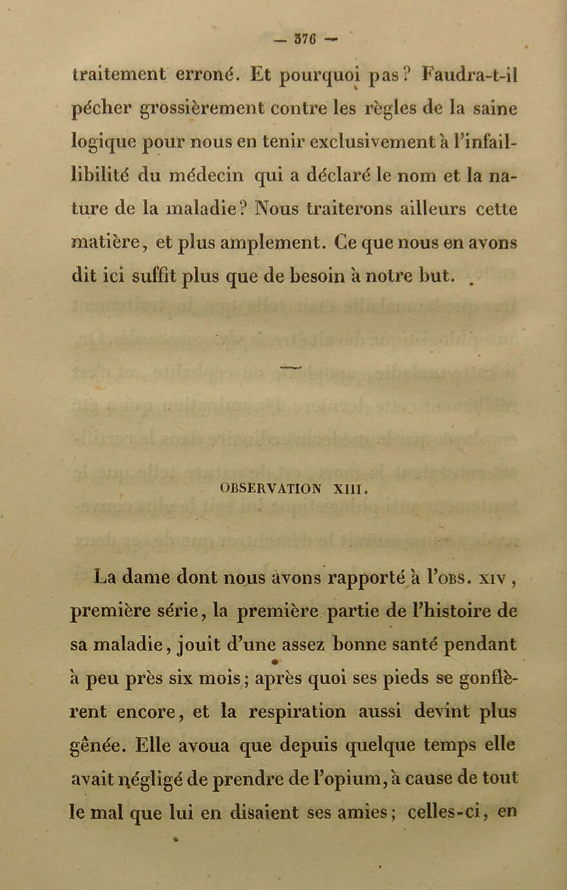 traitement erroné. Et pourquoi pas? Faudra-t-il pécher grossièrement contre les règles de la saine logique pour nous en tenir exclusivement à l’infail- libilité du médecin qui a déclaré le nom et la na- ture de la maladie? Nous traiterons ailleurs cette matière, et plus amplement. Ce que nous en avons dit ici suffit plus que de besoin a notre but. . OBSERVATION XIII. La dame dont nous avons rapporté a I’obs. xiv , première série, la première partie de l’histoire de sa maladie, jouit d’une assez bonne santé pendant h peu près six mois ; après quoi ses pieds se gonflè- rent encore, et la respiration aussi devint plus gênée. Elle avoua que depuis quelque temps elle avait négligé de prendre de l’opium, a cause de tout le mal que lui en disaient ses amies; celles-ci, en