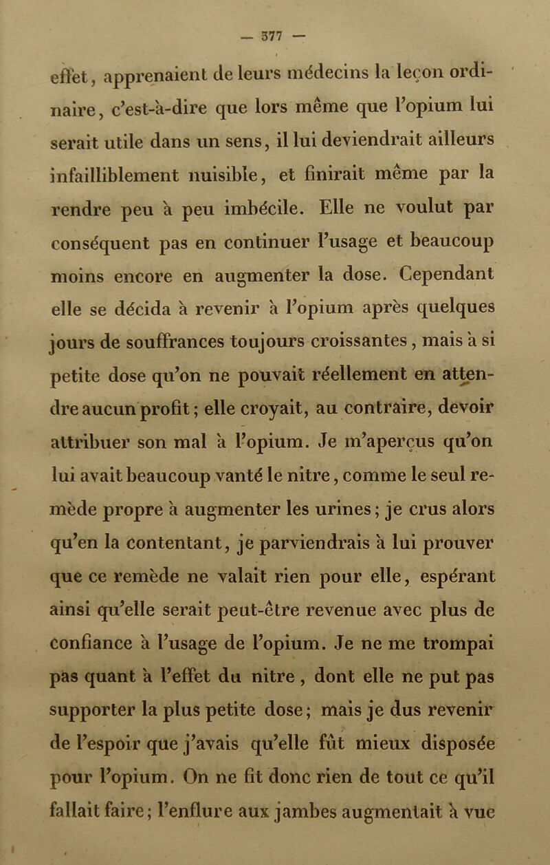 effet, apprenaient de leurs médecins la leçon ordi- naire , c’est-a-dire que lors même que l’opium lui serait utile dans un sens, il lui deviendrait ailleurs infailliblement nuisible, et finirait même par la rendre peu a peu imbécile. Elle ne voulut par conséquent pas en continuer l’usage et beaucoup moins encore en augmenter la dose. Cependant elle se décida à revenir a l’opium après quelques jours de souffrances toujours croissantes, mais a si petite dose qu’on ne pouvait réellement en atten- dre aucun profit ; elle croyait, au contraire, devoir attribuer son mal a l’opium. Je m’aperçus qu’on lui avait beaucoup vanté le nitre, comme le seul re- mède propre a augmenter les urines; je crus alors qu’en la contentant, je parviendrais a lui prouver que ce remède ne valait rien pour elle, espérant ainsi qu’elle serait peut-être revenue avec plus de confiance a l’usage de l’opium. Je ne me trompai pas quant a l’effet du nitre , dont elle ne put pas supporter la plus petite dose; mais je dus revenir de l’espoir que j’avais qu’elle fût mieux disposée pour l’opium. On ne fit donc rien de tout ce qu’il fallait faire; l’enflure aux jambes augmentait k vue