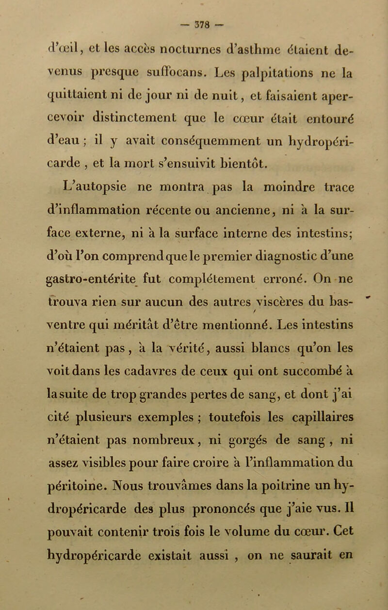 d’œil, et les accès nocturnes d’asthme étaient de- venus presque sufiocans. Les palpitations ne la quittaient ni de jour ni de nuit, et faisaient aper- cevoir distinctement que le cœur était entouré d’eau ; il y avait conséquemment un hydropéri- carde , et la mort s’ensuivit bientôt. L’autopsie ne montra pas la moindre trace d’inflammation récente ou ancienne, ni a la sur- face externe, ni a la surface interne des intestins; d’où l’on comprend que le premier diagnostic d’une gastro-entérite fut complètement erroné. On ne trouva rien sur aucun des autres viscères du bas- / ventre qui méritât d’être mentionné. Les intestins n’étaient pas, a la vérité, aussi blancs qu’on les voit dans les cadavres de ceux qui ont succombé a la suite de trop grandes pertes de sang, et dont j’ai cité plusieurs exemples ; toutefois les capillaires n’étaient pas nombreux, ni gorgés de sang , ni assez visibles pour faire croire a l’inflammation du péritoine. Nous trouvâmes dans la poitrine un hy- dropéricarde des plus prononcés que j’aie vus. Il pouvait contenir trois fois le volume du cœur. Cet hydropéricarde existait aussi , on ne saurait en