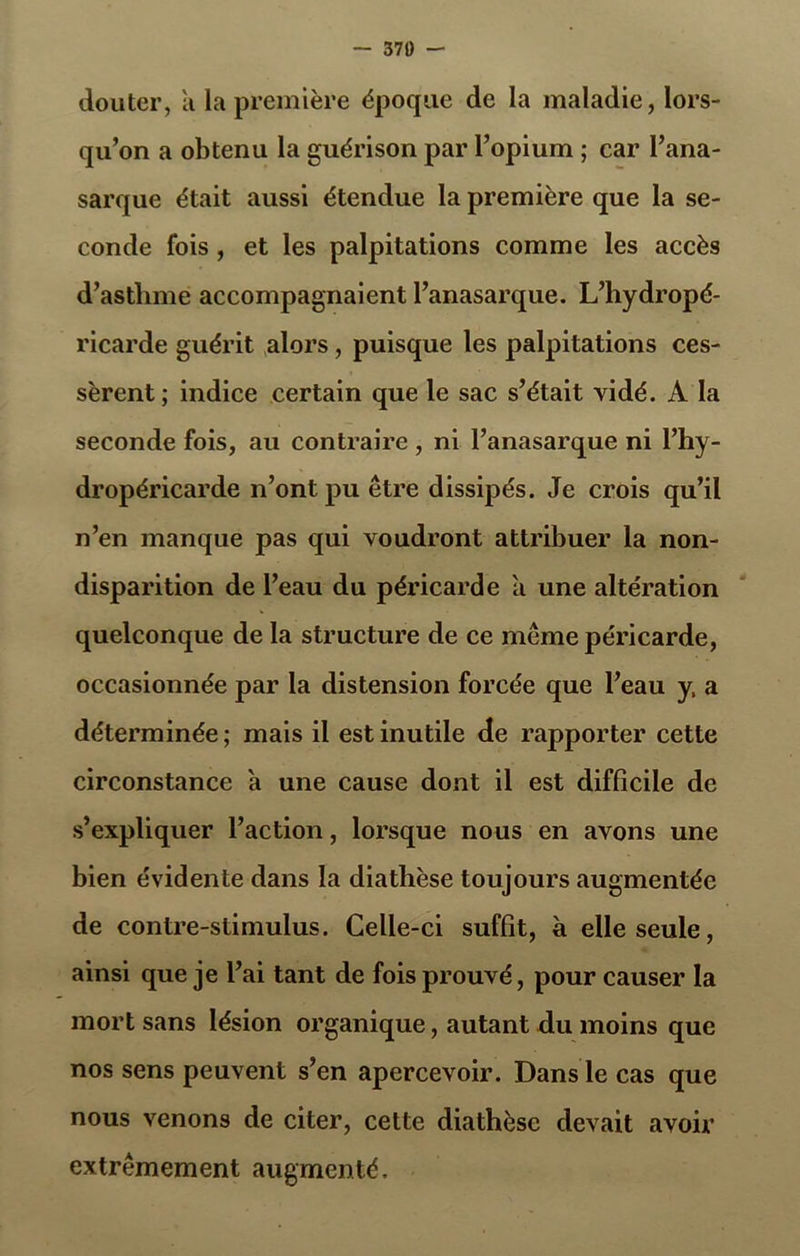 — 370 — douter, a la première époque de la maladie, lors- qu’on a obtenu la guérison par l’opium ; car l’ana- sarque était aussi étendue la première que la se- conde fois, et les palpitations comme les accès d’asthme accompagnaient l’anasarque. L’hydropé- ricarde guérit alors , puisque les palpitations ces- sèrent; indice certain que le sac s’était vidé. A la seconde fois, au contraire , ni l’anasarque ni l’hy- dropéricarde n’ont pu être dissipés. Je crois qu’il n’en manque pas qui voudront attribuer la non- disparition de l’eau du péricarde a une altération quelconque de la structure de ce même péricarde, occasionnée par la distension forcée que l’eau y. a déterminée ; mais il est inutile de rapporter cette circonstance à une cause dont il est difficile de s’expliquer l’action, lorsque nous en avons une bien évidente dans la diathèse toujours augmentée de contre-stimulus. Celle-ci suffît, à elle seule, ainsi que je l’ai tant de fois prouvé, pour causer la mort sans lésion organique, autant du moins que nos sens peuvent s’en apercevoir. Dans le cas que nous venons de citer, cette diathèse devait avoir extrêmement augmenté.