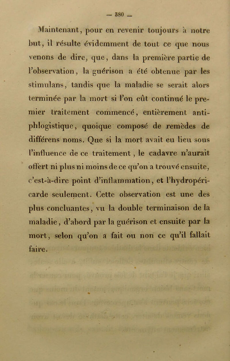 Maintenant, pour en revenir toujours a notre but, il résulte évidemment de tout ce que nous venons de dire, que, dans la première partie de l’observation, la guérison a été obtenue par les stimulans, tandis que la maladie se serait alors terminée par la mort si l’on eût continué le pre- mier traitement commencé, entièrement anti- phlogistique, quoique composé de remèdes de différens noms. Que si la mort avait eu lieu sous l’influence de ce traitement, le cadavre n’aurait offert ni plus ni moins de ce qu’on a trouvé ensuite, c’est-à-dire point d’inflammation, et l’hydropéri- carde seulement. Cette observation est une des plus concluantes, vu la double terminaison de la maladie, d’abord par la guérison et ensuite par la mort, selon qu’on a fait ou non ce qu’il fallait faire.