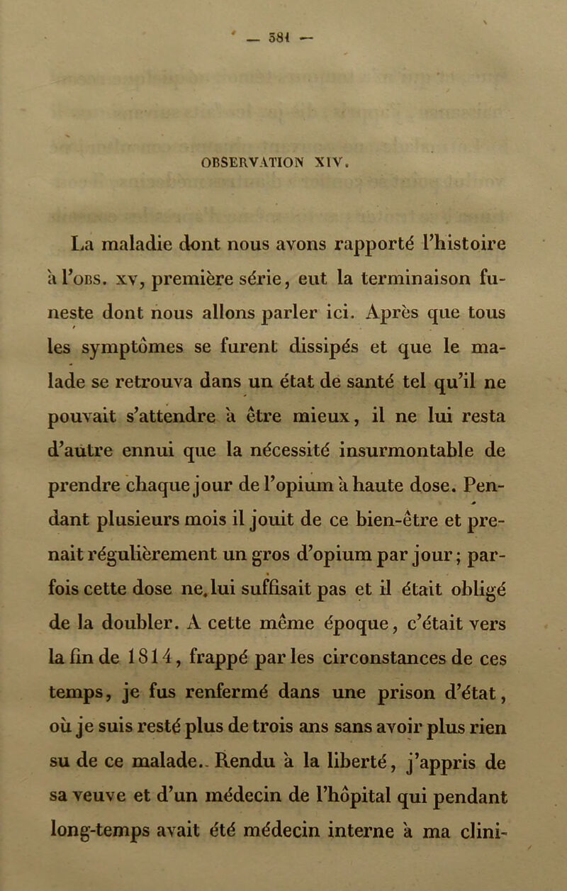 La maladie dont nous avons rapporté l’histoire al’oBS. xv, première série, eut la terminaison fu- neste dont nous allons parler ici. Après que tous les symptômes se furent dissipés et que le ma- lade se retrouva dans un état de santé tel qu’il ne pouvait s’attendre a être mieux, il ne lui resta d’autre ennui que la nécessité insurmontable de prendre chaque jour de l’opium a haute dose. Pen- dant plusieurs mois il jouit de ce bien-être et pre- nait régulièrement un gros d’opium par jour ; par- fois cette dose ne. lui suffisait pas et il était obligé de la doubler. A cette même époque, c’était vers la fin de 1814, frappé par les circonstances de ces temps, je fus renfermé dans une prison d’état, ou je suis resté plus de trois ans sans avoir plus rien su de ce malade.. Rendu a la liberté, j’appris de sa veuve et d’un médecin de l’hôpital qui pendant long-temps avait été médecin interne a ma clini-