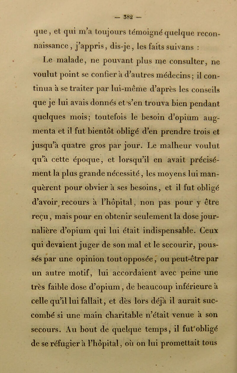 que, et qui m’a toujours témoigné quelque recon- naissance, j’appris, dis-je, les faitssuivans : Le malade, ne pouvant plus me consulter, ne voulut point se confier a d’autres médecins; il con- tinua a se traiter par lui-même d’après les conseils que je lui avais donnés et s’en trouva bien pendant quelques mois; toutefois le besoin d’opium aug- menta et il fut bientôt obligé d’en prendre trois et jusqu’à quatre gros par jour. Le malheur voulut qu’à cette époque, et lorsqu’il en avait précisé- ment la plus grande nécessité, les moyens lui man- quèrent pour obvier à ses besoins, et il fut obligé d’avoir recours à l’hôpital, non pas pour y être reçu, mais pour en obtenir seulement la dose jour- nalière d’opium qui lui était indispensable. Ceux qui devaient juger de son mal et le secourir, pous- sés par une opinion tout opposée,' ou peut-être par un autre motif, lui accordaient avec peine une très faible dose d’opium, de beaucoup inférieure à celle qu’il lui fallait, et dès lors déjà il aurait suc- combé si une main charitable n’était venue à son secours. Au bout de quelque temps, il fut'obligé de se réfugier à l’hôpital, où on lui promettait tous