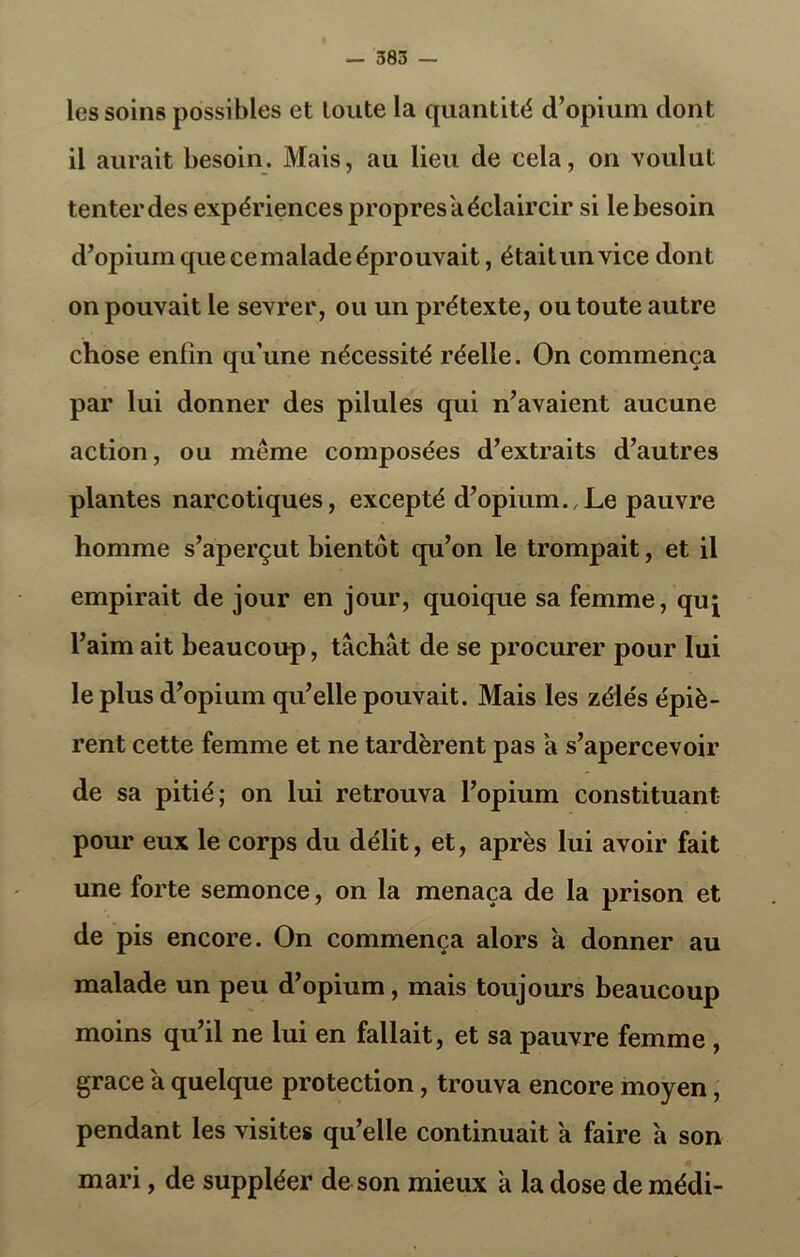 les soins possibles et toute la quantité d’opium dont il aurait besoin. Mais, au lieu de cela, on voulut tenterdes expériences propres a éclaircir si le besoin d’opium que cemalade éprouvait, étaitunvice dont on pouvait le sevrer, ou un prétexte, ou toute autre chose enfin qu’une nécessité réelle. On commença par lui donner des pilules qui n’avaient aucune action, ou même composées d’extraits d’autres plantes narcotiques, excepté d’opium.,Le pauvre homme s’aperçut bientôt qu’on le trompait, et il empirait de jour en jour, quoique sa femme, quj l’aim ait beaucoup, tâchât de se procurer pour lui le plus d’opium qu’elle pouvait. Mais les zélés épiè- rent cette femme et ne tardèrent pas a s’apercevoir de sa pitié; on lui retrouva l’opium constituant pour eux le corps du délit, et, après lui avoir fait une forte semonce, on la menaça de la prison et de pis encore. On commença alors à donner au malade un peu d’opium, mais toujours beaucoup moins qu’il ne lui en fallait, et sa pauvre femme , grâce à quelque protection, trouva encore moyen, pendant les visites qu’elle continuait a faire â son mari, de suppléer de son mieux a la dose de médi-