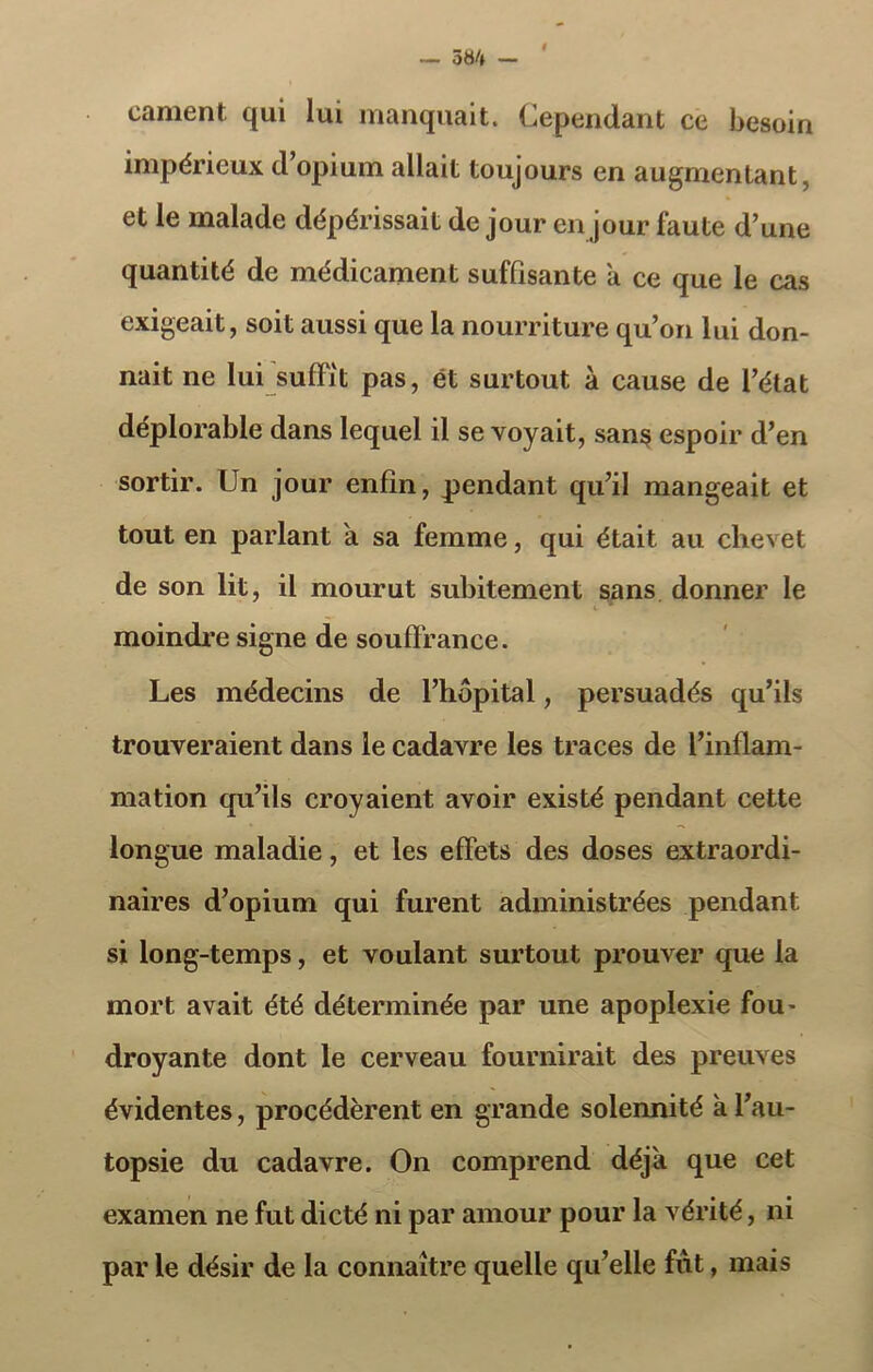 — 584 — cament qui lui manquait. Cependant ce besoin impérieux d’opium allait toujours en augmentant, et le malade dépérissait de jour en jour faute d’une quantité de médicament suffisante a ce que le cas exigeait, soit aussi que la nourriture qu’on lui don- nait ne lui suffit pas, ét surtout à cause de l’état déplorable dans lequel il se voyait, sans» espoir d’en sortir. Un jour enfin, pendant qu’il mangeait et tout en parlant a sa femme, qui était au chevet de son lit, il mourut subitement sans donner le i moindre signe de souffrance. Les médecins de l’hôpital, persuadés qu’ils trouveraient dans le cadavre les traces de l’inflam- mation qu’ils croyaient avoir existé pendant cette longue maladie, et les effets des doses extraordi- naires d’opium qui furent administrées pendant si long-temps, et voulant surtout prouver que la mort avait été déterminée par une apoplexie fou- droyante dont le cerveau fournirait des preuves évidentes, procédèrent en grande solennité à l’au- topsie du cadavre. On comprend déjà que cet examen ne fut dicté ni par amour pour la vérité, ni par le désir de la connaître quelle qu’elle fut, mais