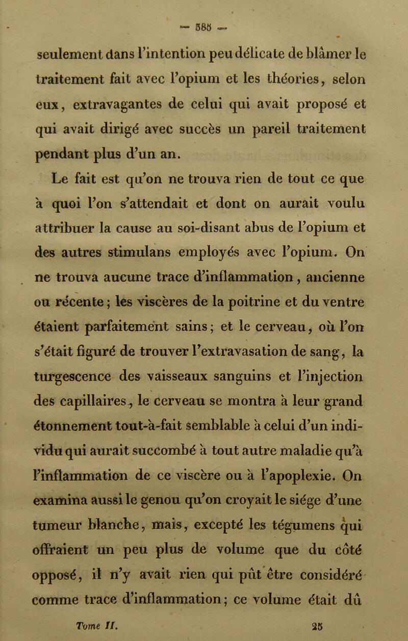 — 388 — seulement dans l’intention peu délicate de blâmer le traitement fait avec l’opium et les théories, selon eux, extravagantes de celui qui avait proposé et qui avait dirigé avec succès un pareil traitement pendant plus d’un an. Le fait est qu’on ne trouva rien de tout ce que a quoi l’on s’attendait et dont on aurait voulu attribuer la cause au soi-disant abus de l’opium et des autres stimulans employés avec l’opium. On ne trouva aucune trace d’inflammation, ancienne ou récente ; les viscères de la poitrine et du ventre étaient parfaitement sains ; et le cerveau, où l’on s’était figuré de trouver l’extravasation de sang, la turgescence des vaisseaux sanguins et l’injection des capillaires , le cerveau se montra à leur grand étonnement tout-à-fait semblable a celui d’un indi- vidu qui aurait succombé a tout autre maladie qu’à l’inflammation de ce viscère ou a l’apoplexie. On examina aussi le genou qu’on croyait le siège d’une tumeur blanche, mais, excepté les tégumens qui offraient un peu plus de volume que du côté opposé, il n’y avait rien qui put être considéré comme trace d’inflammation ; ce volume était dû