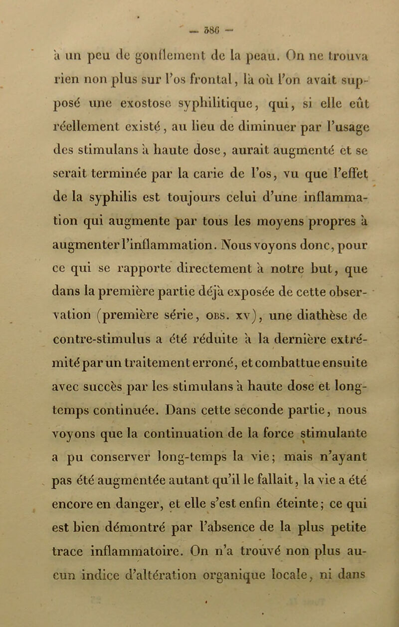 — 580 - a un peu de gonflement de la peau. On ne trouva rien non plus sur l’os frontal, la où l’on avait sup- posé une exostose syphilitique, qui, si elle eût réellement existé , au lieu de diminuer par l’usage des stimulans a haute dose, aurait augmenté et se serait terminée par la carie de l’os, vu que l’effet de la syphilis est toujours celui d’une inflamma- tion qui augmente par tous les moyens propres a augmenter l’inflammation. Nous voyons donc, pour ce qui se rapporte directement a notre but, que dans la première partie déjà exposée de cette obser- vation (première série, obs. xv), une diathèse de contre-stimulus a été réduite a la dernière extré- i mité par un traitement erroné, et combattue ensuite avec succès par les stimulans a haute dose et long- temps continuée. Dans cette seconde partie, nous t- i voyons que la continuation de la force stimulante a pu conserver long-temps la vie; mais n’ayant pas été augmentée autant qu’il le fallait, la vie a été encore en danger, et elle s’est enfin éteinte; ce qui est bien démontré par l’absence de la plus petite trace inflammatoire. On n’a trouvé non plus au- cun indice d’altération organique locale, ni dans