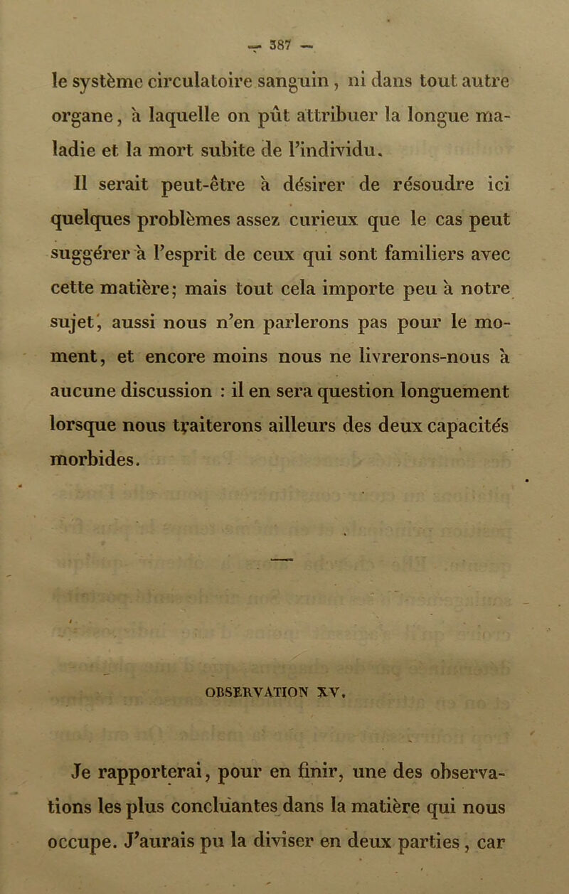 le système circulatoire sanguin, ni clans tout autre organe, a laquelle on pût attribuer la longue ma- ladie et la mort subite de l’individu. Il serait peut-être h désirer de résoudre ici quelques problèmes assez curieux que le cas peut suggérer a l’esprit de ceux qui sont familiers avec cette matière; mais tout cela importe peu à notre sujet', aussi nous n’en parlerons pas pour le mo- ment, et encore moins nous ne livrerons-nous à aucune discussion : il en sera question longuement lorsque nous traiterons ailleurs des deux capacités morbides. OBSERVATION XV. Je rapporterai, pour en finir, une des observa- tions les plus concluantes dans la matière qui nous occupe. J’aurais pu la diviser en deux parties, car