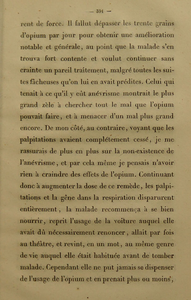 rent île force. Il fallut dépasser les trente grains d’opium par jour pour obtenir une amélioration \ notable et générale, au point que la malade s’en trouva fort contente et voulut continuer sans crainte un pareil traitement, malgré toutes les sui- tes fâcheuses qu’on lui en avait prédites. Celui qui tenait à ce qu’il y eut anévrisme montrait le plus grand zèle à chercher tout le mal que l’opium pouvait faire, et à menacer d’un mal plus grand encore. De mon côté,.au contraire, voyant que les * palpitations avaient complètement cessé, je me rassurais de plus en plus sur la non-existence de l’anévrisme, et par cela même je pensais n’avoir rien a craindre des effets de l’opium. Continuant donc a augmenter la dose de ce remède, les palpi- tations et la gêne dans la respiration disparurent » entièrement, la malade recommença a se bien nourrir, reprit l’usage de la voiture auquel elle avait du nécessairement renoncer, allait par fois au théâtre, et revint, en un mot, au même genre de vie auquel elle était habituée avant de tomber malade. Cependant elle ne put jamais se dispenser de l’usage de l’opium et en prenait plus ou moins4,