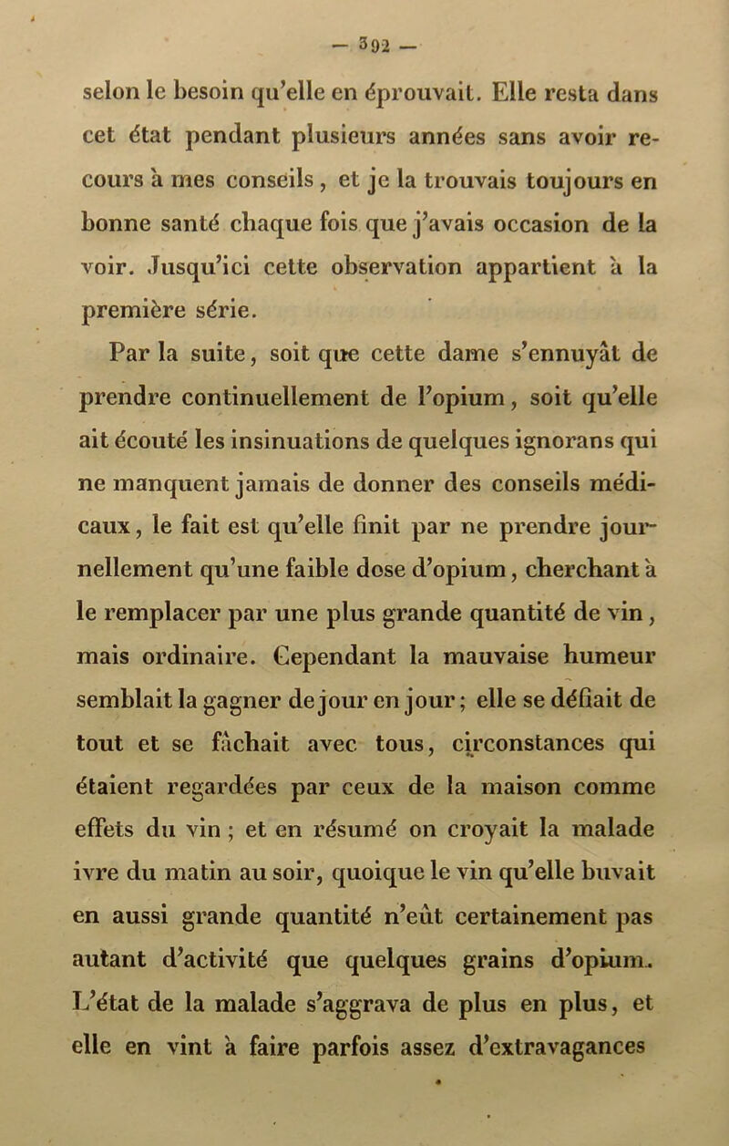 selon le besoin qu’elle en éprouvait. Elle resta dans cet état pendant plusieurs années sans avoir re- cours a mes conseils , et je la trouvais toujours en bonne santé chaque fois que j’avais occasion de la voir. Jusqu’ici cette observation appartient a la première série. Par la suite, soit que cette dame s’ennuyât de prendre continuellement de l’opium, soit qu’elle ait écouté les insinuations de quelques ignorans qui ne manquent jamais de donner des conseils médi- caux, le fait est qu’elle finit par ne prendre jour- nellement qu’une faible dose d’opium, cherchant a le remplacer par une plus grande quantité de vin, mais ordinaire. Cependant la mauvaise humeur semblait la gagner de jour en jour ; elle se défiait de tout et se fâchait avec tous, circonstances qui étaient regardées par ceux de la maison comme effets du vin ; et en résumé on croyait la malade ivre du matin au soir, quoique le vin qu’elle buvait en aussi grande quantité n’eut certainement pas autant d’activité que quelques grains d’opium. L’état de la malade s’aggrava de plus en plus, et elle en vint a faire parfois assez d’extravagances