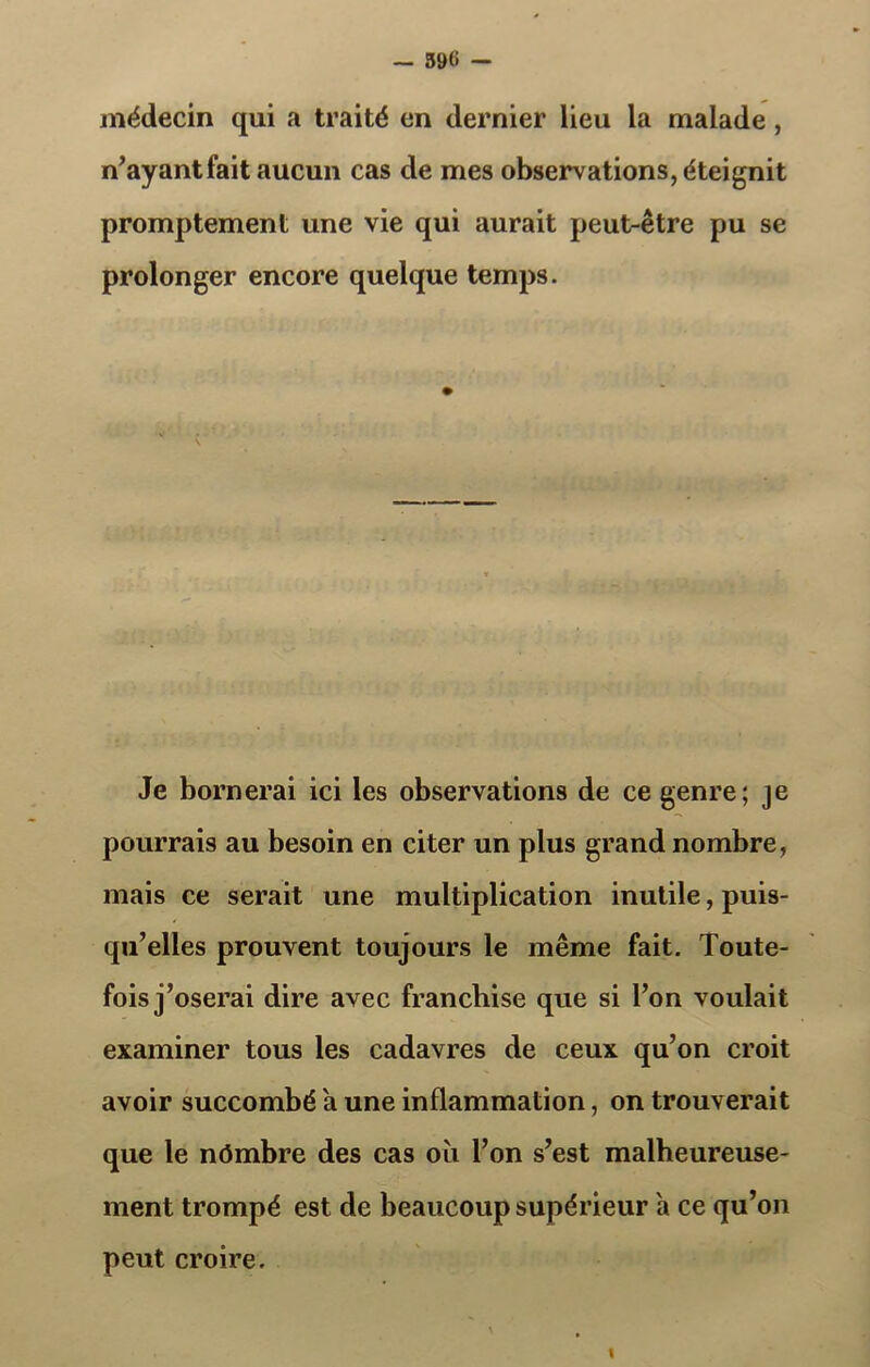 — 39« — médecin qui a traité en dernier lieu la malade , n’ayantfait aucun cas de mes observations, éteignit promptement une vie qui aurait peut-être pu se prolonger encore quelque temps. Je bornerai ici les observations de ce genre; je pourrais au besoin en citer un plus grand nombre, mais ce serait une multiplication inutile, puis- qu’elles prouvent toujours le même fait. Toute- fois j’oserai dire avec franchise que si l’on voulait examiner tous les cadavres de ceux qu’on croit avoir succombé a une inflammation, on trouverait que le nômbre des cas oii l’on s’est malheureuse- ment trompé est de beaucoup supérieur a ce qu’on peut croire. t