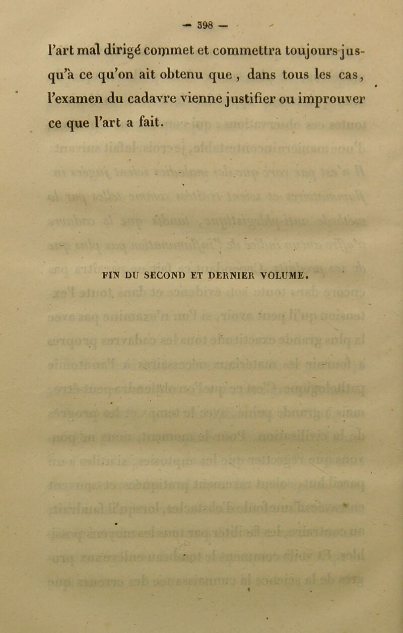 l’art mal dirigé commet et commettra toujours jus- qu’à ce qu’on ait obtenu que , dans tous les cas, l’examen du cadavre vienne justifier ou improuver ce que l’art a fait. FIN DU SECOND ET DERNIER VOLUME.