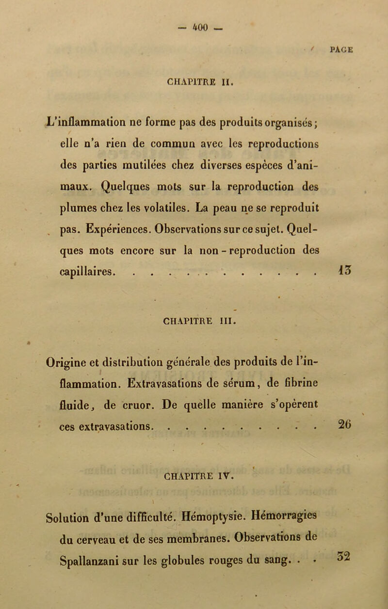 CHAPITRE II. ' PAGE L’inflammation ne forme pas des produits organisés; elle n’a rien de commun avec les reproductions des parties mutilées chez diverses espèces d’ani- maux. Quelques mots sur la reproduction des plumes chez les volatiles. La peau ne se reproduit pas. Expériences. Observations sur ce sujet. Quel- ques mots encore sur la non - reproduction des capillaires 43 CHAPITRE III. Origine et distribution générale des produits de l’in- flammation. Extravasations de sérum, de fibrine fluide, de cruor. De quelle manière s’opèrent ces extravasations 26 CHAPITRE IV. \ Solution d’une difficulté. Hémoptysie. Hémorragies du cerveau et de ses membranes. Observations de Spallanzani sur les globules rouges du sang. . . 32