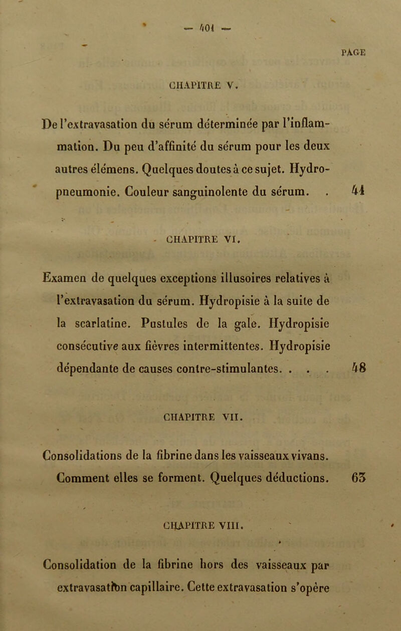 CHAPITRE V. De l'extravasation du sérum déterminée par l’inflam- mation. Du peu d’affinité du sérum pour les deux autres élémens. Quelques doutes à ce sujet. Hydro- pneumonie. Couleur sanguinolente du sérum. - CHAPITRE VI. Examen de quelques exceptions illusoires relatives à l’extravasation du sérum. Hydropisie à la suite de la scarlatine. Pustules de la gale. Hydropisie consécutive aux fièvres intermittentes. Hydropisie dépendante de causes contre-stimulantes. . . CHAPITRE VII. Consolidations de la fibrine dans les vaisseaux vivans. Comment elles se forment. Quelques déductions. CHAPITRE VIII. à Consolidation de la fibrine hors des vaisseaux par extravasatton capillaire. Cette extravasation s’opère