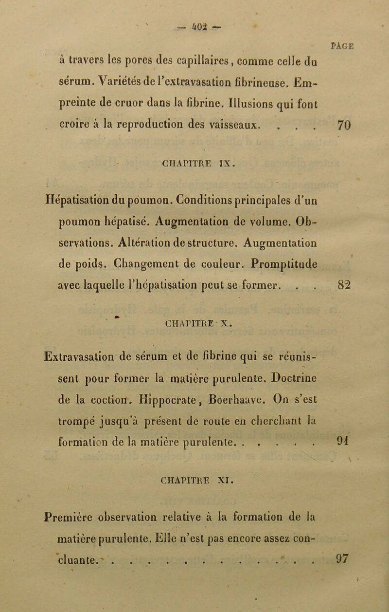 à travers les pores des capillaires, comme celle du sérum. Variétés de l'extravasation fibrineuse. Em- preinte de cruor dans la fibrine. Illusions qui font croire à la reproduction des vaisseaux. CHAPITRE IX. Hépatisation du poumon. Conditions principales d’un poumon hépatisé. Augmentation de volume. Ob- servations. Altération déstructuré. Augmentation de poids. Changement de couleur. Promptitude avec laquelle l’hépalisation peut se former. CHAPITRE X. Extravasation de sérum et de fibrine qui se réunis- sent pour former la matière purulente. Doctrine de la coclion. Hippocrate, Boerhaave. On s’est trompé jusqu’à présent de route en cherchant la formation de la matière purulente CHAPITRE XI. page 70 82 94 Première observation relative à la formation de la matière purulente. Elle n’est pas encore assez con- cluante.' . 97