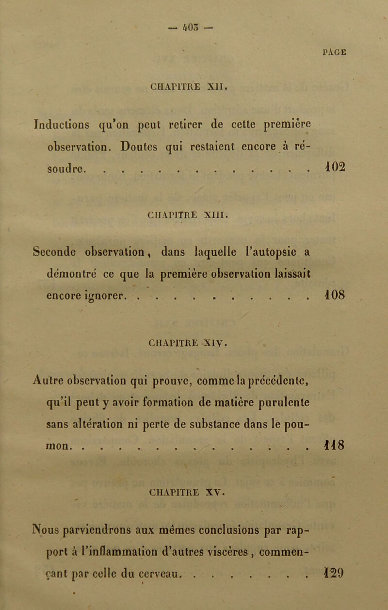 PAGE CHAPITRE XII. Inductions qu’on peut retirer de celte première observation. Doutes qui restaient encore à ré- soudre 102 CHAPITRE XIII. Seconde observation, dans laquelle l’autopsie a démontré ce que la première observation laissait encore ignorer 108 CHAPITRE XIV. Autre observation qui prouve, comme la précédente, qu’il peut y avoir formation de matière purulente sans altération ni perte de substance dans le pou- mon 118 CHAPITRE XV. Nous parviendrons aux mêmes conclusions par rap- port à l’inflammation d’autres viscères, commen- çant par celle du cerveau 129