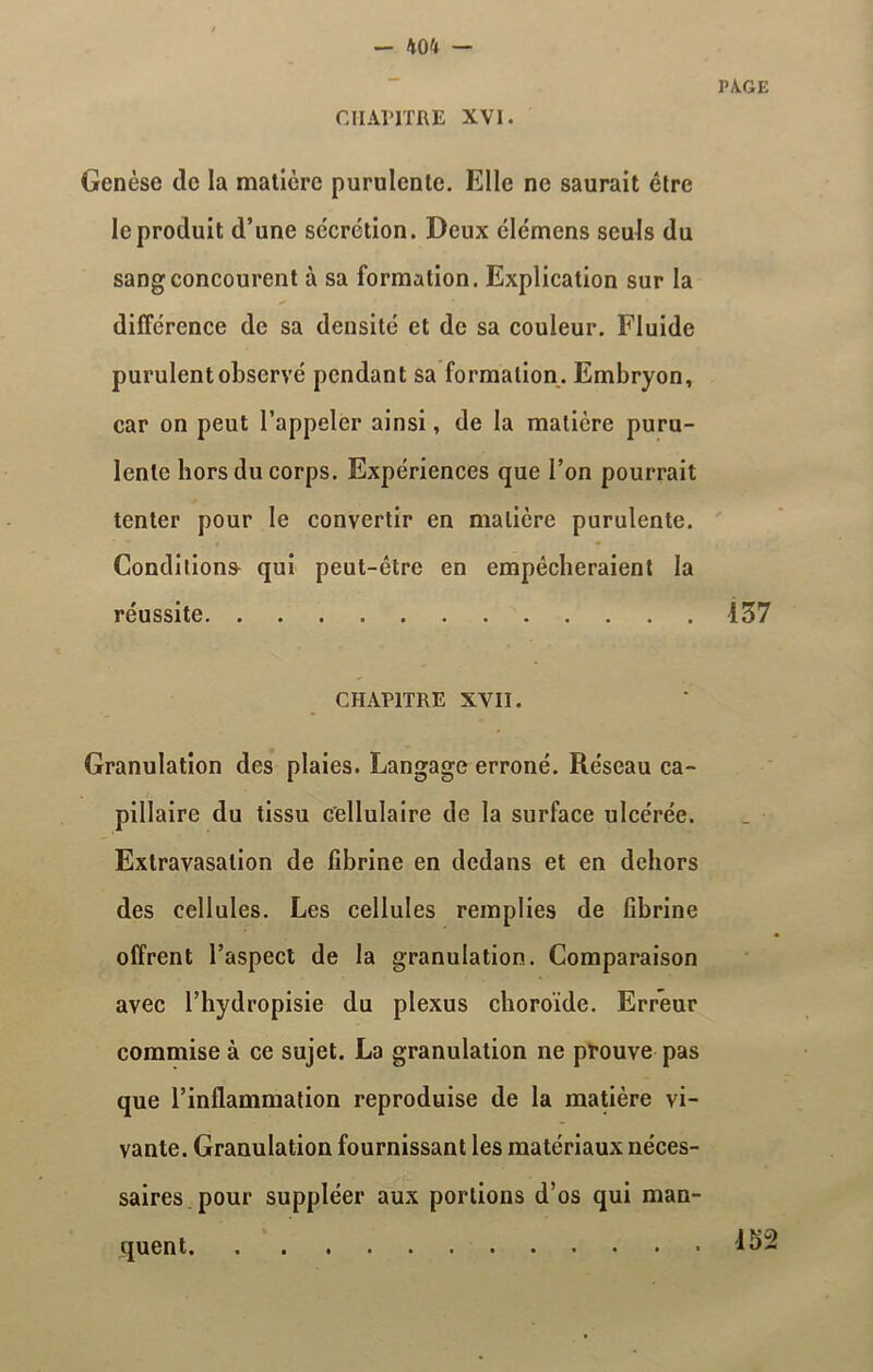 CHAPITRE XVI. PA.GE Genèse de la matière purulente. Elle ne saurait être le produit d’une secrétion. Deux élémens seuls du sang concourent à sa formation. Explication sur la différence de sa densité et de sa couleur. Fluide purulent observé pendant sa formation. Embryon, car on peut l’appeler ainsi, de la matière puru- lente hors du corps. Expériences que l’on pourrait tenter pour le convertir en matière purulente. Conditions qui peut-être en empêcheraient la réussite 137 CHAPITRE XVII. Granulation des plaies. Langage erroné. Réseau ca- pillaire du tissu Cellulaire de la surface ulcérée. Extravasation de fibrine en dedans et en dehors des cellules. Les cellules remplies de fibrine offrent l’aspect de la granulation. Comparaison avec l’hydropisie du plexus choroïde. Erreur commise à ce sujet. La granulation ne prouve pas que l’inflammation reproduise de la matière vi- vante. Granulation fournissant les matériaux néces- saires pour suppléer aux portions d’os qui man- quent 152