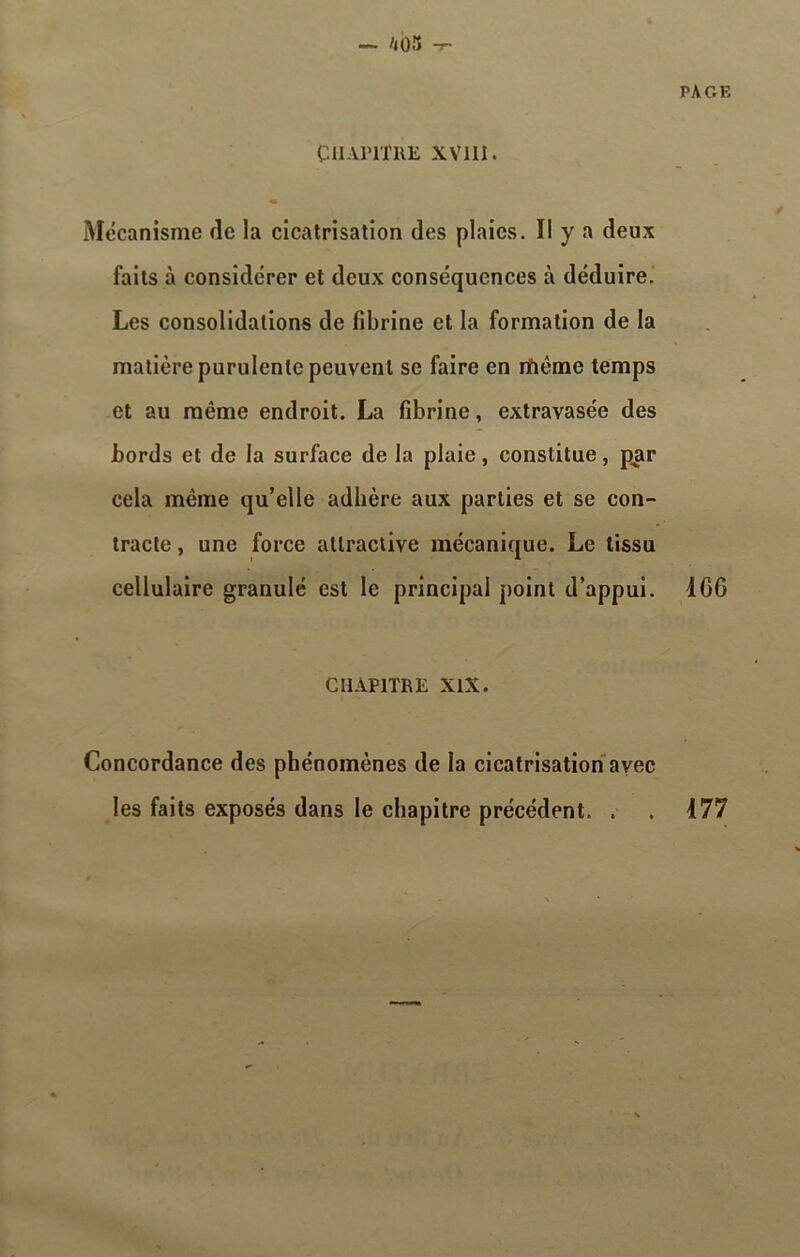 — 403 -T- CHAPITRE XV11I. PAGE Mécanisme fie la cicatrisation des plaies. Il y a deux faits à considérer et deux conséquences à déduire. Les consolidations de fibrine et la formation de la matière purulente peuvent se faire en rfiême temps et au même endroit. La fibrine, extravasée des bords et de la surface de la plaie, constitue, par cela même qu’elle adhère aux parties et se con- tracte , une force attractive mécanique. Le tissu cellulaire granulé est le principal point d’appui. ICC CHAPITRE XIX. Concordance des phénomènes de la cicatrisation avec les faits exposés dans le chapitre précédent. . . 477