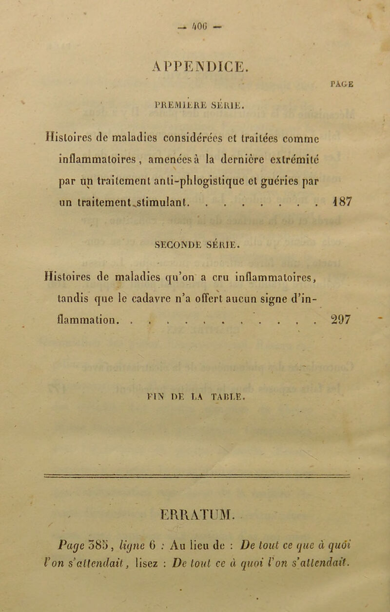 APPENDICE. PAGE PREMIERE SÉRIE. Histoires de maladies considérées et traitées comme inflammatoires, amenées à la dernière extrémité N par un traitement anli-phlogislique et guéries par un traitement,stimulant 187 SECONDE SÉRIE. Histoires de maladies qu’on a cru inflammatoires, tandis que le cadavre n’a offert aucun signe d’in- flammation 297 FIN DF. T.A TAREE. ERRATUM. Page 585 , ligne 6 : Au lieu de : De tout ce que à quoi Von s’attendait, lisez : De tout ce à quoi l'on s’attendait.