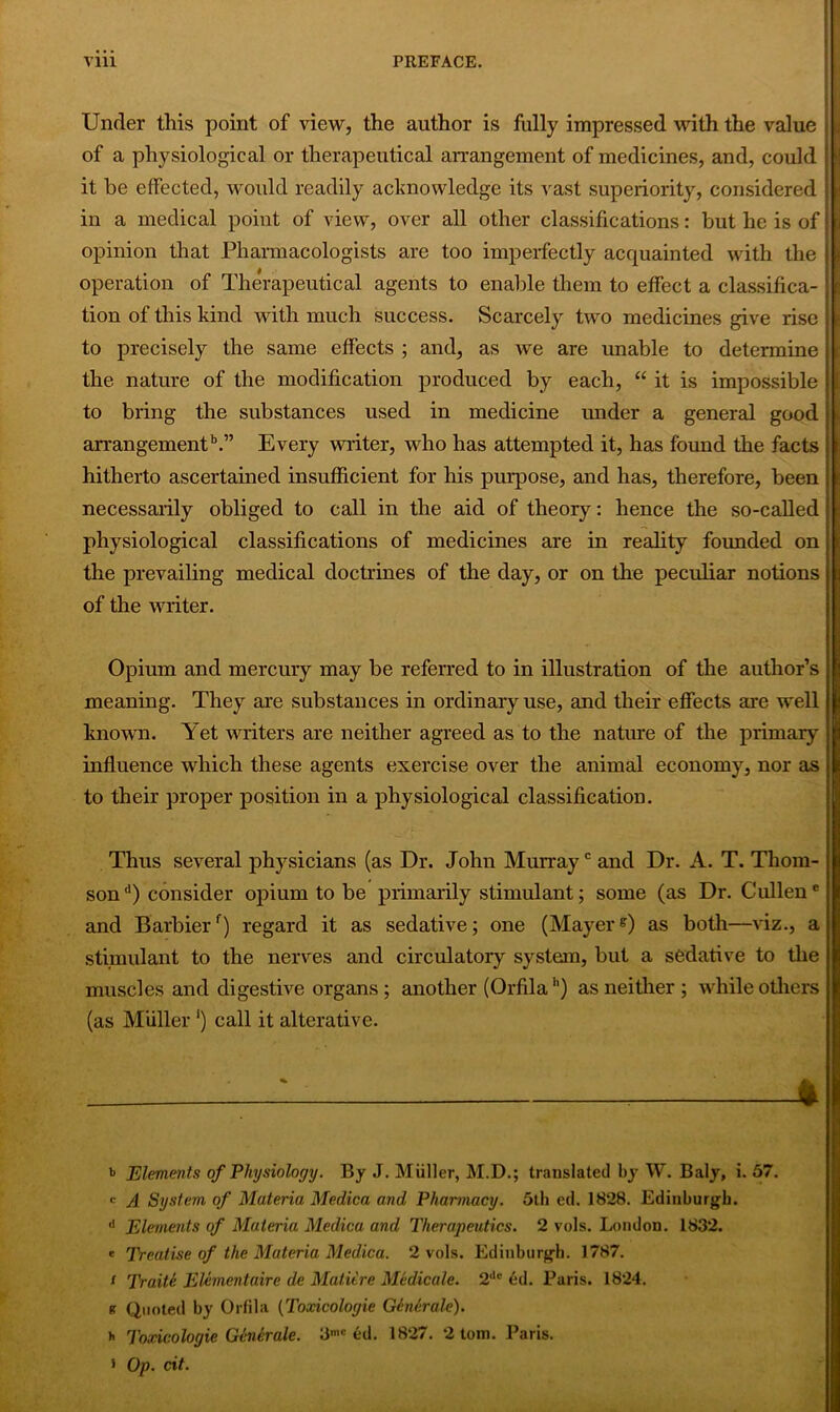 Under this point of view, the author is fully impressed with the value | of a physiological or therapeutical arrangement of medicines, and, could it be effected, would readily acknowledge its vast superiority, considered in a medical point of view, over all other classifications: but he is of opinion that Pharmacologists are too imperfectly acquainted with the operation of Therapeutical agents to enable them to effect a classifica- 1 tion of this kind with much success. Scarcely two medicines give rise to precisely the same effects ; and, as we are unable to determine the nature of the modification produced by each, “ it is impossible to bring the substances used in medicine under a general good arrangementb.” Every writer, who has attempted it, has found the facts hitherto ascertained insufficient for his purpose, and has, therefore, been necessarily obliged to call in the aid of theory: hence the so-called physiological classifications of medicines are in reality founded on the prevailing medical doctrines of the day, or on the peculiar notions of the writer. i Opium and mercury may be referred to in illustration of the author’s meaning. They are substances in ordinary use, and their effects are well known. Yet writers are neither agreed as to the nature of the primary influence which these agents exercise over the animal economy, nor as to their proper position in a physiological classification. Thus several physicians (as Dr. John Murrayc and Dr. A. T. Thom- son'1) consider opium to be primarily stimulant; some (as Dr. Cullene and Barbierf) regard it as sedative; one (Mayere) as both—viz., a stimulant to the nerves and circulatory system, but a sedative to the muscles and digestive organs; another (Orfila1') as neither ; while others (as Muller ‘) call it alterative. : , * t> Elements of Physiology. By J. Muller, M.D.; translated by W. Baly, i. 57. c A System of Materia Medica and Pharmacy. 5th ed. 1828. Edinburgh. d Elements of Materia Medica and Therapeutics. 2 vols. London. 1832. * Treatise of the Materia Medica. 2 vols. Edinburgh. 1787. / Traite Elementaire de Mature Medicate. 2Ac ed. Paris. 1824. ft Quoted by Orfila (Toxicologic G/merale). h Toxicologic Generate. 3,c ed. 1827. 2 tom. Paris. > Op. cit.