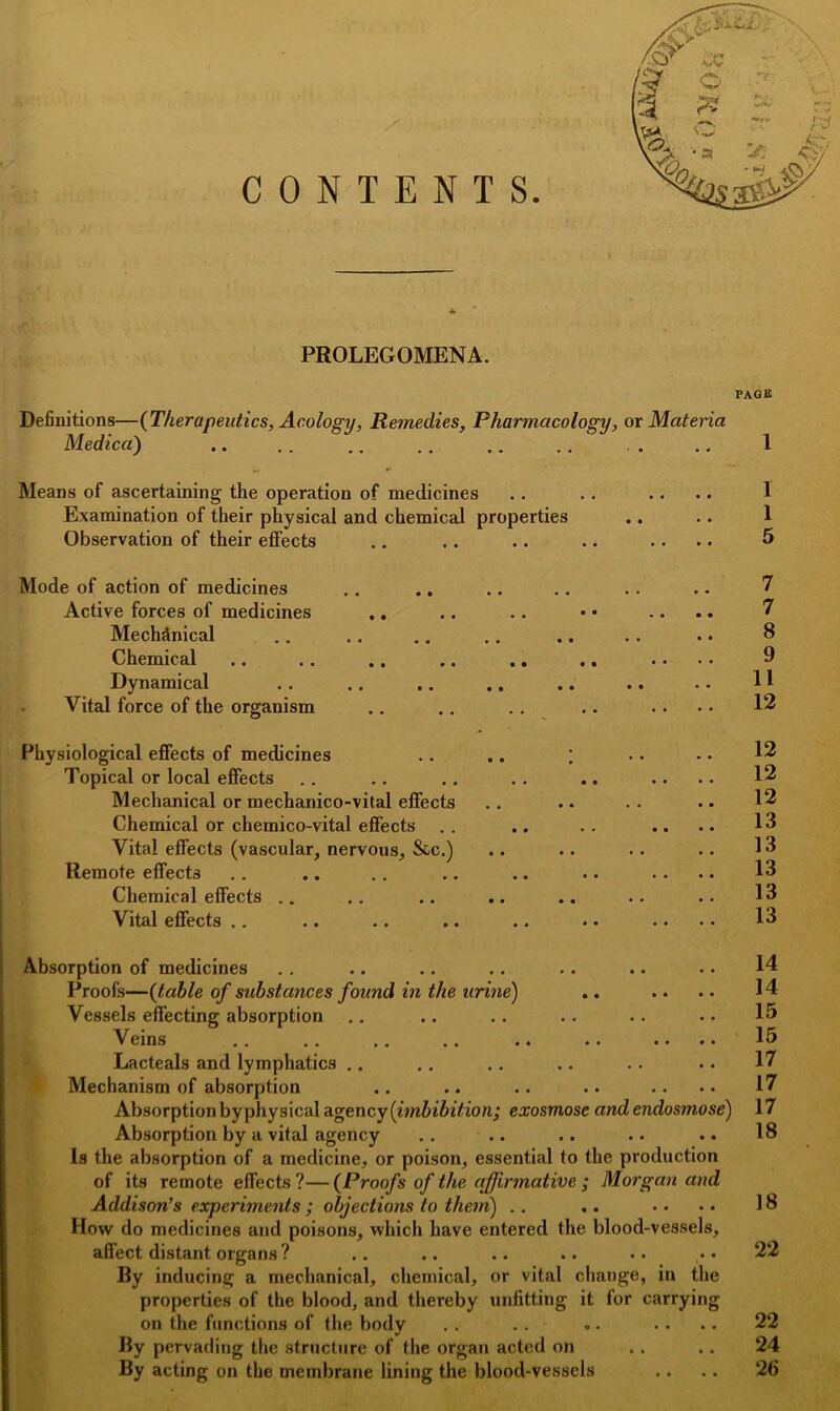 CONTENTS PROLEGOMENA. PAGE Definitions—(Therapeutics, Acology, Remedies, Pharmacology, or Materia Medica) 1 Means of ascertaining the operation of medicines Examination of their physical and chemical properties Observation of their effects Mode of action of medicines Active forces of medicines .. Mechanical Chemical Dynamical Vital force of the organism Physiological effects of medicines .. .. ; Topical or local effects Mechanical or mechanico-vital effects Chemical or chemico-vital effects Vital effects (vascular, nervous, &c.) Remote effects Chemical effects Vital effects Absorption of medicines Proofs—(table of substances found in the urine) Vessels effecting absorption Veins Lacteals and lymphatics Mechanism of absorption Absorption by physical agency (imbibition; exosmose and endosmose) Absorption by a vital agency Is the absorption of a medicine, or poison, essential to the production of its remote effects ?— (Proofs of the affirmative ; Morgan and Addison’s experiments ; objections to them) How do medicines and poisons, which have entered the blood-vessels, affect distant organs? By inducing a mechanical, chemical, or vital change, in the properties of the blood, and thereby unfitting it for carrying on the functions of the body By pervading the structure of the organ acted on By acting on the membrane lining the blood-vessels 1 1 5 7 7 8 9 11 12 12 12 12 13 13 13 13 13 14 14 15 15 17 17 17 18 18 22 22 24 26