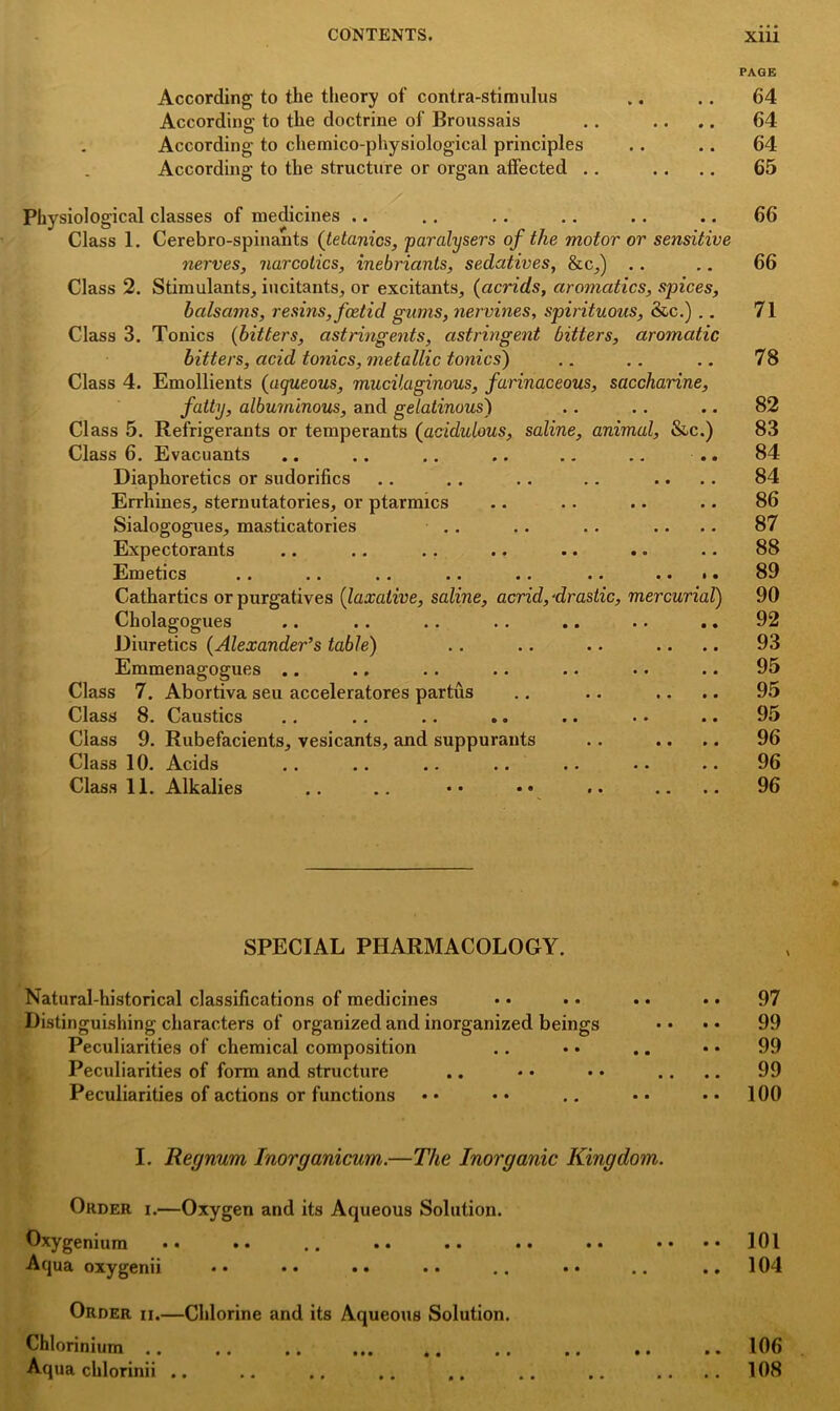 According to the theory of contra-stimulus According to the doctrine of Broussais According to chemico-physiological principles According to the structure or organ affected .. Physiological classes of medicines .. Class 1. Cerebro-spinants (tetanies, paralysers of the motor or sensitive nerves, narcotics, inebricints, sedatives, ike,) Class 2. Stimulants, iucitants, or excitants, (acrids, aromatics, spices, balsams, resins, fceticl gums, nervines, spirituous, &c.) .. Class 3. Tonics (bitters, astringents, astringent bitters, aromatic bitters, acid tonics, metallic tonics) Class 4. Emollients (aqueous, mucilaginous, farinaceous, saccharine, fatty, albuminous, and gelatinous) Class 5. Refrigerants or temperants (acididous, saline, animal, &c.) Class 6. Evacuants Diaphoretics or sudorifics Errhines, sternutatories, or ptarmics Sialogogues, masticatories Expectorants Emetics .# .. . * .. •• .. ** • • Cathartics or purgatives (laxative, saline, acrid, ■drastic, mercurial) Cholagogues Diuretics (Alexander’s table) Emmenagogues .. Class 7. Abortiva seu acceleratores partus Class S. Caustics .. .. .. .. .« • • •• Class 9. Rubefacients, vesicants, and suppurants Class 10. Acids Class 11. Alkalies SPECIAL PHARMACOLOGY. Natural-historical classifications of medicines Distinguishing characters of organized and inorganized beings Peculiarities of chemical composition Peculiarities of form and structure Peculiarities of actions or functions I. Recjnum Inorganicum.—The Inorganic Kingdom. Order i.—Oxygen and its Aqueous Solution. Oxygenium •• •• .. •• •• • • •• * Aqua oxygenii Order ii.—Chlorine and its Aqueous Solution. Chlorinium .. Aqua chlorinii • • PAGE 64 64 64 65 66 66 71 78 82 83 84 84 86 87 88 89 90 92 93 95 95 95 96 96 96 97 99 99 99 100 101 104 106 108 • • 0 •